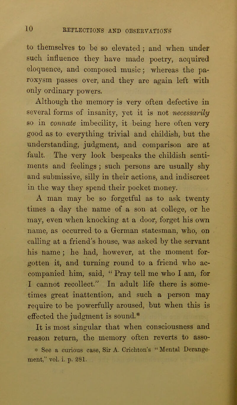 to themselves to be so elevated ; and when under such influence they have made poetry, acquired eloquence, and composed music; whereas the pa- roxysm passes over, and they are again left with only ordinary powers. Although the memory is very often defective in several forms of insanity, yet it is not necessarily so in connate imbecility, it being here often very good as to everything trivial and childish, but the understanding, judgment, and comparison are at fault. The very look bespeaks the childish senti- ments and feelings ; such persons are usually shy and submissive, silly in their actions, and indiscreet in the way they spend their pocket money. A man may be so forgetful as to ask twenty times a day the name of a son at college, or he may, even when knocking at a door, forget his own name, as occurred to a German statesman, who, on calling at a friend’s house, was asked by the servant his name ; he had, however, at the moment for- gotten it, and turning round to a friend who ac- companied him, said, “ Pray tell me who I am, for I cannot recollect.” In adult life there is some- times great inattention, and such a person may require to be powerfully aroused, but when this is effected the judgment is sound.* It is most singular that when consciousness and reason return, the memory often reverts to asso- * See a curious case, Sir A. Crichton’s “ Mental Derange- ment,” vol. i. p. 281.