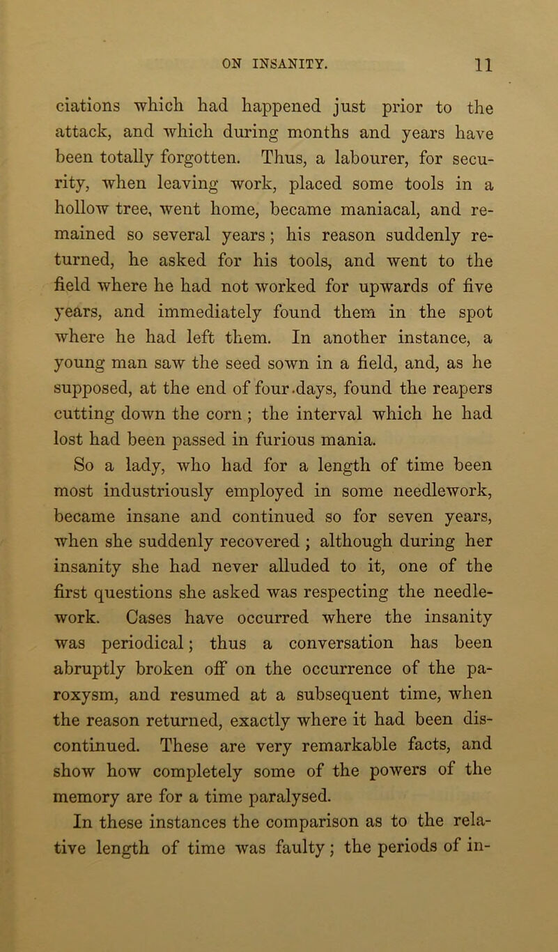 ciations which had happened just prior to the attack, and which during months and years have been totally forgotten. Thus, a labourer, for secu- rity, when leaving work, placed some tools in a hollow tree, went home, became maniacal, and re- mained so several years; his reason suddenly re- turned, he asked for his tools, and went to the field where he had not worked for upwards of five years, and immediately found them in the spot where he had left them. In another instance, a young man saw the seed sown in a field, and, as he supposed, at the end of four-days, found the reapers cutting down the corn ; the interval which he had lost had been passed in furious mania. So a lady, who had for a length of time been most industriously employed in some needlework, became insane and continued so for seven years, when she suddenly recovered ; although during her insanity she had never alluded to it, one of the first questions she asked was respecting the needle- work. Cases have occurred where the insanity was periodical; thus a conversation has been abruptly broken olf on the occurrence of the pa- roxysm, and resumed at a subsequent time, when the reason returned, exactly where it had been dis- continued. These are very remarkable facts, and show how completely some of the powers of the memory are for a time paralysed. In these instances the comparison as to the rela- tive length of time was faulty; the periods of in-