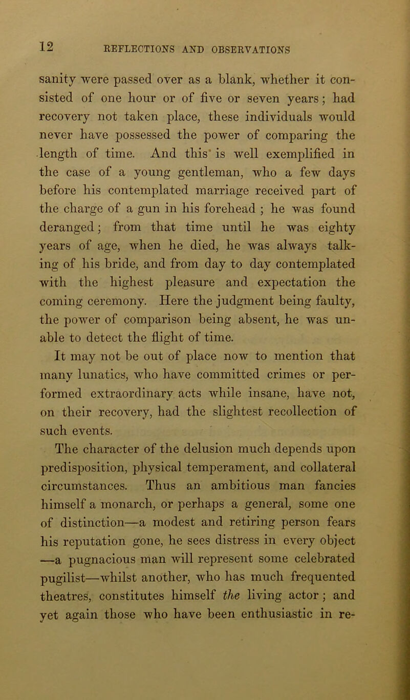 sanity were passed over as a blank, whether it con- sisted of one hour or of five or seven years; had recovery not taken place, these individuals would never have possessed the power of comparing the length of time. And this' is well exemplified in the case of a young gentleman, who a few days before his contemplated marriage received part of the charge of a gun in his forehead ; he was found deranged; from that time until he was eighty years of age, when he died, he was always talk- ing of his bride, and from day to day contemplated with the highest pleasure and expectation the coming ceremony. Here the judgment being faulty, the power of comparison being absent, he was un- able to detect the flight of time. It may not be out of place now to mention that many lunatics, who have committed crimes or per- formed extraordinary acts while insane, have not, on their recovery, had the slightest recollection of such events. The character of the delusion much depends upon predisposition, physical temperament, and collateral circumstances. Thus an ambitious man fancies himself a monarch, or perhaps a general, some one of distinction—a modest and retiring person fears his reputation gone, he sees distress in every object —a pugnacious man will represent some celebrated pugilist—whilst another, who has much frequented theatres, constitutes himself the living actor; and yet again those who have been enthusiastic in re-