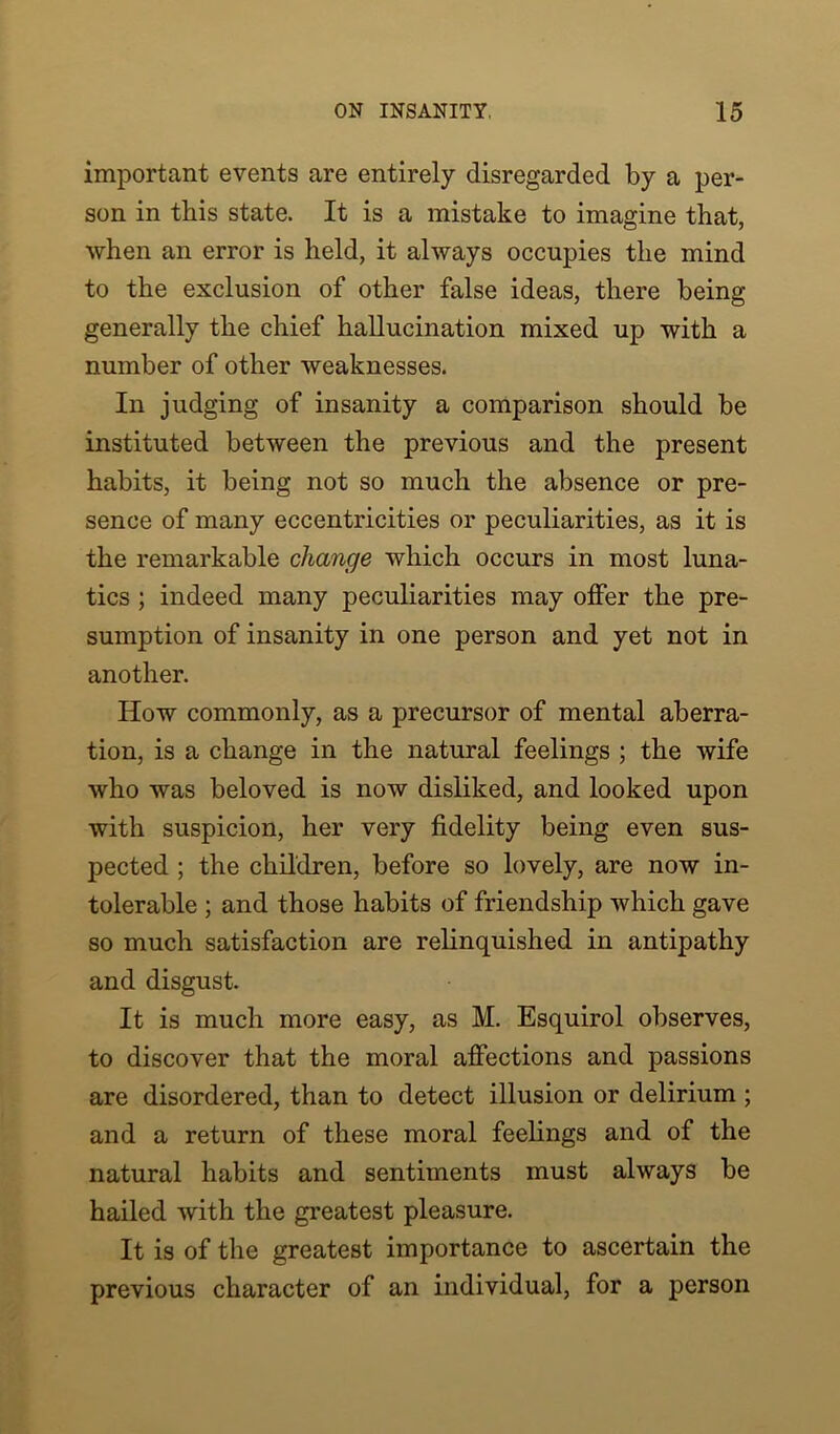 important events are entirely disregarded by a per- son in this state. It is a mistake to imagine that, when an error is held, it always occupies the mind to the exclusion of other false ideas, there being generally the chief hallucination mixed up with a number of other weaknesses. In judging of insanity a comparison should be instituted between the previous and the present habits, it being not so much the absence or pre- sence of many eccentricities or peculiarities, as it is the remarkable change which occurs in most luna- tics ; indeed many peculiarities may offer the pre- sumption of insanity in one person and yet not in another. How commonly, as a precursor of mental aberra- tion, is a change in the natural feelings ; the wife who was beloved is now disliked, and looked upon with suspicion, her very fidelity being even sus- pected ; the children, before so lovely, are now in- tolerable ; and those habits of friendship which gave so much satisfaction are relinquished in antipathy and disgust. It is much more easy, as M. Esquirol observes, to discover that the moral affections and passions are disordered, than to detect illusion or delirium ; and a return of these moral feelings and of the natural habits and sentiments must always be hailed with the greatest pleasure. It is of the greatest importance to ascertain the previous character of an individual, for a person