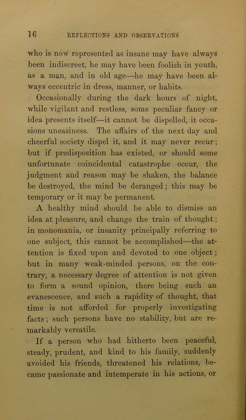 who is now represented as insane may have always been indiscreet, he may have been foolish in youth, as a man, and in old age—he may have been al- ways eccentric in dress, manner, or habits. Occasionally during the dark hours of night, while vigilant and restless, some peculiar fancy or idea presents itself—it cannot be dispelled, it occa- sions uneasiness. The affairs of the next day and cheerful society dispel it, and it may never recur; but if predisposition has existed, or should some unfortunate coincidental catastrophe occur, the judgment and reason may be shaken, the balance be destroyed, the mind be deranged; this may be temporary or it may be permanent. A healthy mind should be able to dismiss an idea at pleasure, and change the train of thought; in monomania, or insanity principally referring to one subject, this cannot be accomplished—the at- tention is fixed upon and devoted to one object; but in many weak-minded persons, on the con- trary, a necessary degree of attention is not given to form a sound opinion, there being such an evanescence, and such a rapidity of thought, that time is not afforded for properly investigating facts; such persons have no stability, but are re- markably versatile. If a person who had hitherto been peaceful, steady, prudent, and kind to his family, suddenly avoided his friends, threatened his relations, be- came passionate and intemperate in his actions, or