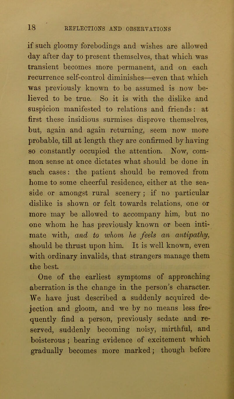 if such gloomy forebodings and wishes are allowed day after day to present themselves, that which was transient becomes more permanent, and on each recurrence self-control diminishes—even that which was previously known to be assumed is now be- lieved to be true. So it is with the dislike and suspicion manifested to relations and friends: at first these insidious surmises disprove themselves, but, again and again returning, seem now more probable, till at length they are confirmed by having so constantly occupied the attention. Now, com- mon sense at once dictates what should be done in such cases: the patient should be removed from home to some cheerful residence, either at the sea- side or amongst rural scenery; if no particular dislike is shown or felt towards relations, one or more may be allowed to accompany him, but no one whom he has previously known or been inti- mate with, and to whom he feels an antipathy, should be thrust upon him. It is well known, even with ordinary invalids, that strangers manage them the best. One of the earliest symptoms of approaching aberration is the change in the person's character. We have just described a suddenly acquired de- jection and gloom, and we by no means less fre- quently find a person, previously sedate and re- served, suddenly becoming noisy, mirthful, and boisterous ; bearing evidence of excitement which gradually becomes more marked; though before