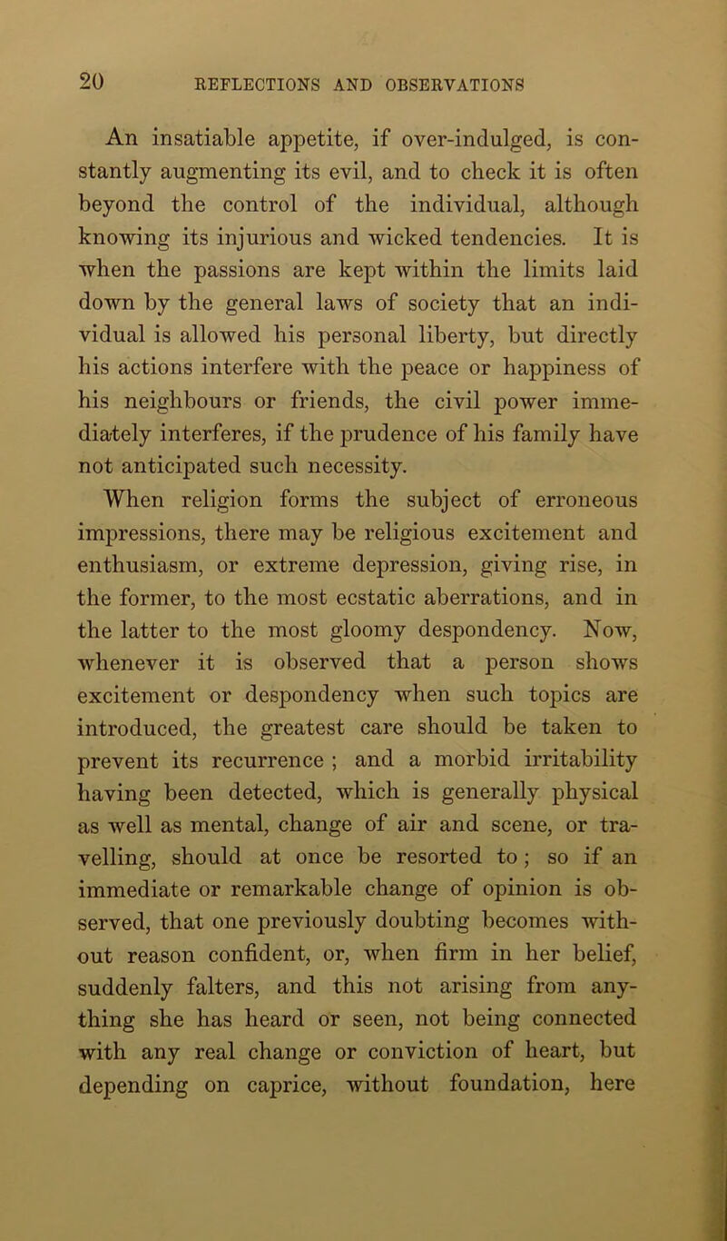 An insatiable appetite, if over-indulged, is con- stantly augmenting its evil, and to check it is often beyond the control of the individual, although knowing its injurious and wicked tendencies. It is when the passions are kept within the limits laid down by the general laws of society that an indi- vidual is allowed his personal liberty, but directly his actions interfere with the peace or happiness of his neighbours or friends, the civil power imme- diately interferes, if the prudence of his family have not anticipated such necessity. When religion forms the subject of erroneous impressions, there may be religious excitement and enthusiasm, or extreme depression, giving rise, in the former, to the most ecstatic aberrations, and in the latter to the most gloomy despondency. Now, whenever it is observed that a person shows excitement or despondency when such topics are introduced, the greatest care should be taken to prevent its recurrence ; and a morbid irritability having been detected, which is generally physical as well as mental, change of air and scene, or tra- velling, should at once be resorted to; so if an immediate or remarkable change of opinion is ob- served, that one previously doubting becomes with- out reason confident, or, when firm in her belief, suddenly falters, and this not arising from any- thing she has heard or seen, not being connected with any real change or conviction of heart, but depending on caprice, without foundation, here