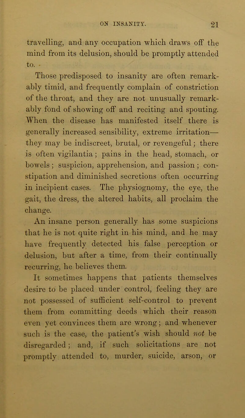 travelling, and any occupation which draws off the mind from its delusion, should be promptly attended to. - Those predisposed to insanity are often remark- ably timid, and frequently complain of constriction of the throat, and they are not unusually remark- ably fond of showing off and reciting and spouting. When the disease has manifested itself there is generally increased sensibility, extreme irritation— they may be indiscreet, brutal, or revengeful; there is often vigilantia; pains in the head, stomach, or bowels ; suspicion, apprehension, and passion ; con- stipation and diminished secretions often occurring in incipient cases. The physiognomy, the eye, the gait, the dress, the altered habits, all proclaim the change. An insane person generally has some suspicions that he is not quite right in his mind, and he may have frequently detected his false perception or delusion, but after a time, from their continually recurring, he believes them. It sometimes happens that patients themselves desire to be placed under control, feeling they are not possessed of sufficient self-control to prevent them from committing deeds which their reason even yet convinces them are wrong; and whenever such is the case, the patient's wish should not be disregarded; and, if such solicitations are not promptly attended to, murder, suicide, arson, or