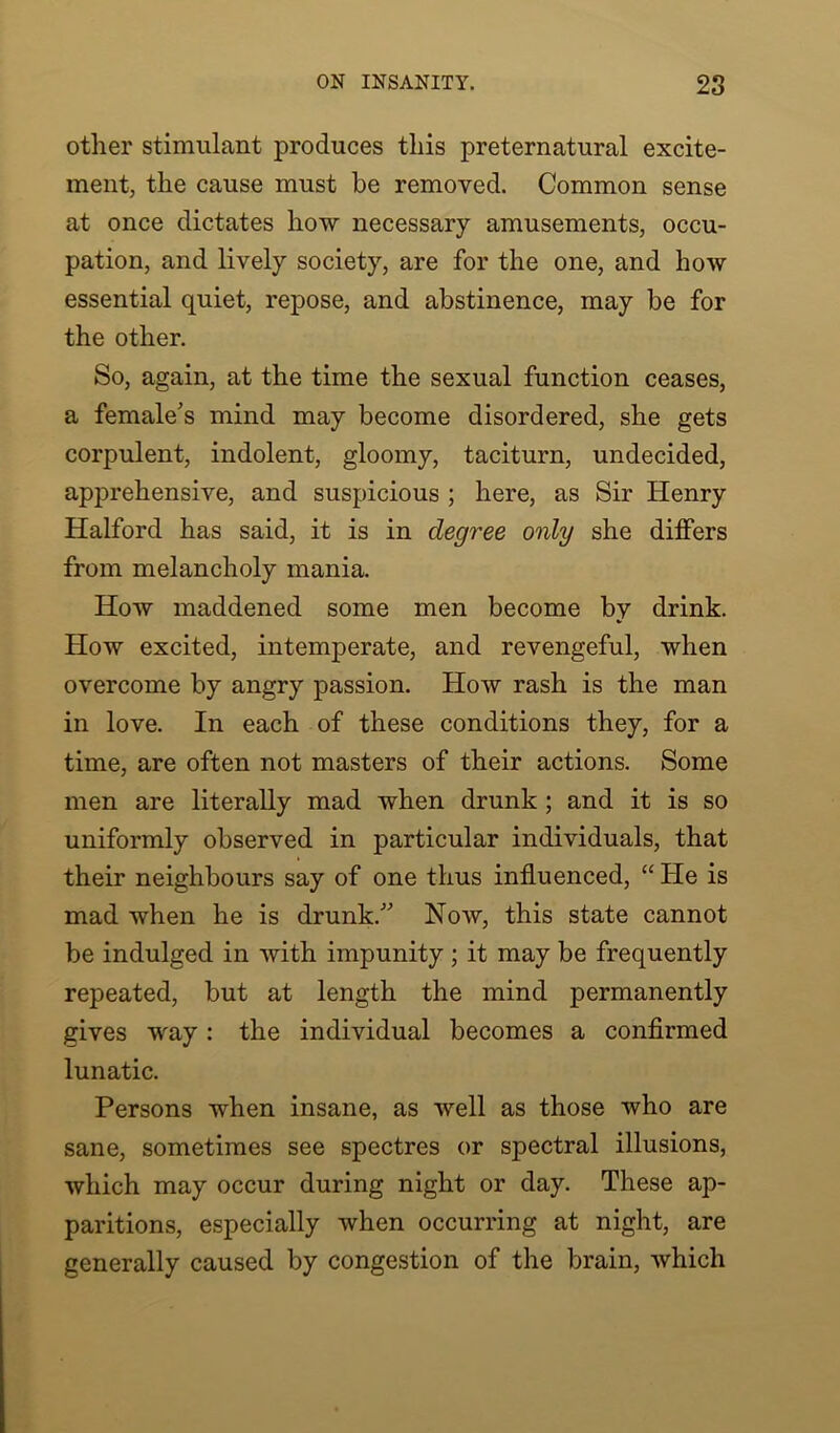 other stimulant produces this preternatural excite- ment, the cause must be removed. Common sense at once dictates how necessary amusements, occu- pation, and lively society, are for the one, and how essential quiet, repose, and abstinence, may be for the other. So, again, at the time the sexual function ceases, a female's mind may become disordered, she gets corpulent, indolent, gloomy, taciturn, undecided, apprehensive, and suspicious ; here, as Sir Henry Halford has said, it is in degree only she differs from melancholy mania. How maddened some men become by drink. How excited, intemperate, and revengeful, when overcome by angry passion. How rash is the man in love. In each of these conditions they, for a time, are often not masters of their actions. Some men are literally mad when drunk ; and it is so uniformly observed in particular individuals, that their neighbours say of one thus influenced, “ He is mad when he is drunk. Now, this state cannot be indulged in with impunity ; it may be frequently repeated, but at length the mind permanently gives way: the individual becomes a confirmed lunatic. Persons when insane, as well as those who are sane, sometimes see spectres or spectral illusions, which may occur during night or day. These ap- paritions, especially when occurring at night, are generally caused by congestion of the brain, which