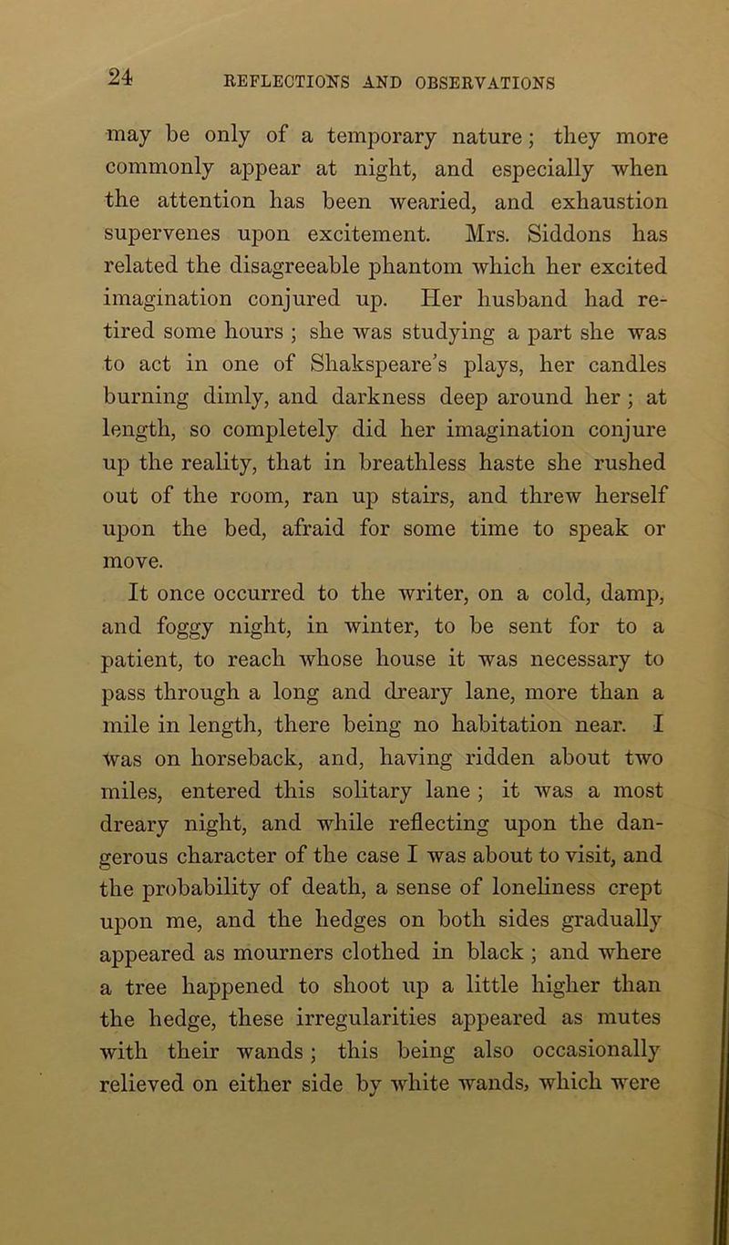 may be only of a temporary nature; they more commonly appear at night, and especially when the attention has been wearied, and exhaustion supervenes upon excitement. Mrs. Siddons has related the disagreeable phantom which her excited imagination conjured up. Her husband had re- tired some hours ; she was studying a part she was to act in one of Shakspeare’s plays, her candles burning dimly, and darkness deep around her ; at length, so completely did her imagination conjure up the reality, that in breathless haste she rushed out of the room, ran up stairs, and threw herself upon the bed, afraid for some time to speak or move. It once occurred to the writer, on a cold, damp, and foggy night, in winter, to be sent for to a patient, to reach whose house it was necessary to pass through a long and dreary lane, more than a mile in length, there being no habitation near. I was on horseback, and, having ridden about two miles, entered this solitary lane ; it was a most dreary night, and while reflecting upon the dan- gerous character of the case I was about to visit, and the probability of death, a sense of loneliness crept upon me, and the hedges on both sides gradually appeared as mourners clothed in black ; and where a tree happened to shoot up a little higher than the hedge, these irregularities appeared as mutes with their wands; this being also occasionally relieved on either side by white wands, which were