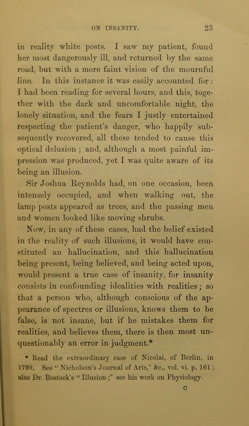 in reality white posts. I saw my patient, found her most dangerously ill, and returned by the same road, but with a more faint vision of the mournful line. In this instance it was easily accounted for : I had been reading for several hours, and this, toge- ther with the dark and uncomfortable night, the lonely situation, and the fears I justly entertained respecting the patient's danger, who happily sub- sequently recovered, all these tended to cause this optical delusion ; and, although a most painful im- pression was produced, yet I was quite aware of its being an illusion. Sir Joshua Reynolds had, on one occasion, been intensely occupied, and when walking out, the lamp posts appeared as trees, and the passing men and women looked like moving shrubs. Now, in any of these cases, had the belief existed in the reality of such illusions, it would have con- stituted an hallucination, and this hallucination being present, being believed, and being acted upon, would present a true case of insanity, for insanity consists in confounding idealities with realities; so that a person who, although conscious of the ap- pearance of spectres or illusions, knows them to be false, is not insane, but if he mistakes them for realities, and believes them, there is then most un- questionably an error in judgment.* * Bead the extraordinary case of Nicolai, of Berlin, in 1799. See “ Nicholson’s Journal of Arts,” &c., vol. vi. p. 161; also Dr. Bostock’s “ Illusion see his work on Physiology. C