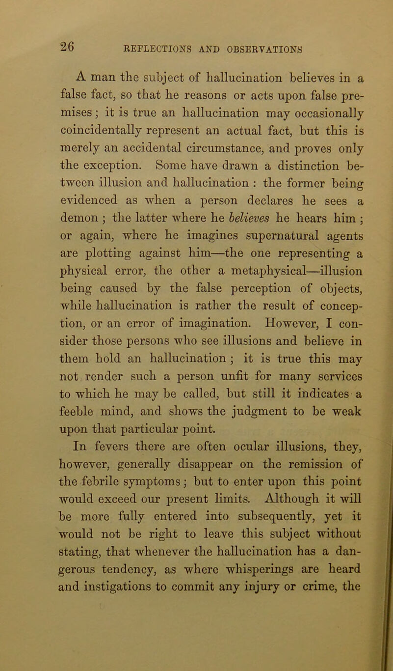 A man the subject of hallucination believes in a false fact, so that he reasons or acts upon false pre- mises ; it is true an hallucination may occasionally coincidentally represent an actual fact, but this is merely an accidental circumstance, and proves only the exception. Some have drawn a distinction be- tween illusion and hallucination : the former being evidenced as when a person declares he sees a demon ; the latter where he believes he hears him ; or again, where he imagines supernatural agents are plotting against him—the one representing a physical error, the other a metaphysical—illusion being caused by the false j>erception of objects, while hallucination is rather the result of concep- tion, or an error of imagination. However, I con- sider those persons who see illusions and believe in them hold an hallucination ; it is true this may not render such a person unfit for many services to which he may be called, but still it indicates a feeble mind, and shows the judgment to be weak upon that particular point. In fevers there are often ocular illusions, they, however, generally disappear on the remission of the febrile symptoms ; but to enter upon this point would exceed our present limits. Although it will be more fully entered into subsequently, yet it would not be right to leave this subject without stating, that whenever the hallucination has a dan- gerous tendency, as where whisperings are heard and instigations to commit any injury or crime, the