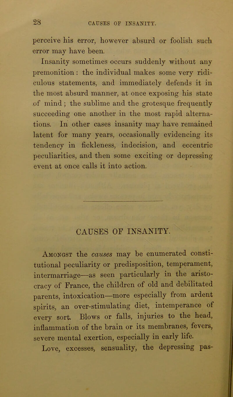 23 perceive his error, however absurd or foolish such error may have been. Insanity sometimes occurs suddenly without any premonition : the individual makes some very ridi- culous statements, and immediately defends it in the most absurd manner, at once exposing his state of mind; the sublime and the grotesque frequently succeeding one another in the most rapid alterna- tions. In other cases insanity may have remained latent for many years, occasionally evidencing its tendency in fickleness, indecision, and eccentric peculiarities, and then some exciting or depressing event at once calls it into action. CAUSES OF INSANITY. Amongst the causes may be enumerated consti- tutional peculiarity or predisposition, temperament, intermarriage—as seen particularly in the aristo- cracy of France, the children of old and debilitated parents, intoxication—more especially from ardent spirits, an over-stimulating diet, intemperance of every sort. Blows or falls, injuries to the head, inflammation of the brain or its membranes, fevers, severe mental exertion, especially in early life. Love, excesses, sensuality, the depressing pas-