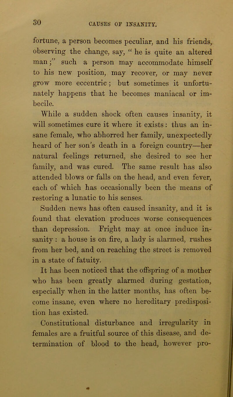 fortune, a person becomes peculiar, and his friends, observing the change, say, “ he is quite an altered mansuch a person may accommodate himself to his new position, may recover, or may never grow more eccentric ; but sometimes it unfortu- nately happens that he becomes maniacal or im- becile. While a sudden shock often causes insanity, it will sometimes cure it where it exists: thus an in- sane female, who abhorred her family, unexpectedly heard of her son's death in a foreign country—her natural feelings returned, she desired to see her family, and was cured. The same result has also attended blows or falls on the head, and even fever, each of which has occasionally been the means of restoring a lunatic to his senses. Sudden news has often caused insanity, and it is found that elevation produces worse consequences than depression. Fright may at once induce in- sanity : a house is on fire, a lady is alarmed, rushes from her bed, and on reaching the street is removed in a state of fatuity. It has been noticed that the offspring of a mother who has been greatly alarmed during gestation, especially when in the latter months, has often be- come insane, even where no hereditary predisposi- tion has existed. Constitutional disturbance and irregularity in females are a fruitful source of this disease, and de- termination of blood to the head, however pro-