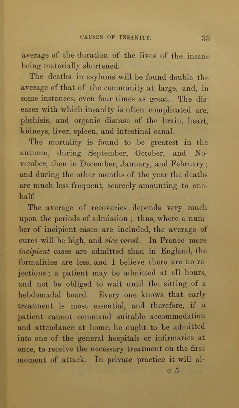 average of the duration of the lives of the insane being materially shortened. The deaths in asylums will be found double the average of that of the community at large, and, in some instances, even four times as great. The dis- eases with which insanity is often complicated are, phthisis, and organic disease of the brain, heart, kidneys, liver, spleen, and intestinal canal. The mortality is found to be greatest in the autumn, during September, October, and No- vember, then in December, January, and February; and during the other months of the year the deaths are much less frequent, scarcely amounting to one- half. The average of recoveries depends very much upon the periods of admission ; thus, where a num- ber of incipient cases are included, the average of cures will be high, and vice versa. In France more incipient cases are admitted than in England, the formalities are less, and I believe there are no re- jections ; a patient may be admitted at all hours, and not be obliged to wait until the sitting of a hebdomadal board. Every one knows that early treatment is most essential, and therefore, if a patient cannot command suitable accommodation and attendance at home, he ought to be admitted into one of the general hospitals or infirmaries at once, to receive the necessary treatment on the first moment of attack. In private practice it will al-