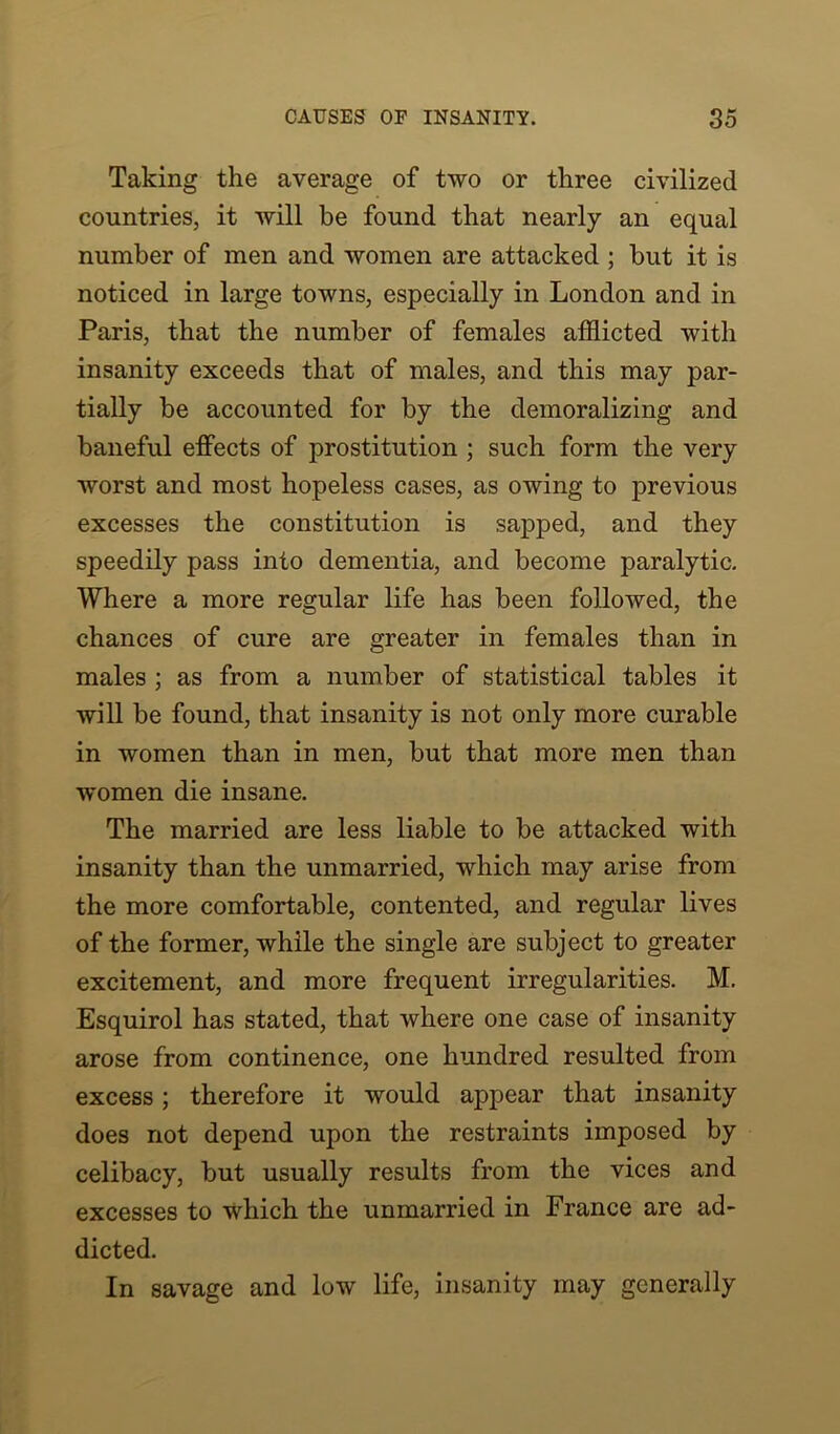 Taking the average of two or three civilized countries, it will be found that nearly an equal number of men and women are attacked ; but it is noticed in large towns, especially in London and in Paris, that the number of females afflicted with insanity exceeds that of males, and this may par- tially be accounted for by the demoralizing and baneful effects of prostitution ; such form the very worst and most hopeless cases, as owing to previous excesses the constitution is sapped, and they speedily pass into dementia, and become paralytic. Where a more regular life has been followed, the chances of cure are greater in females than in males ; as from a number of statistical tables it will be found, that insanity is not only more curable in women than in men, but that more men than women die insane. The married are less liable to be attacked with insanity than the unmarried, which may arise from the more comfortable, contented, and regular lives of the former, while the single are subject to greater excitement, and more frequent irregularities. M. Esquirol has stated, that where one case of insanity arose from continence, one hundred resulted from excess; therefore it would appear that insanity does not depend upon the restraints imposed by celibacy, but usually results from the vices and excesses to which the unmarried in France are ad- dicted. In savage and low life, insanity may generally