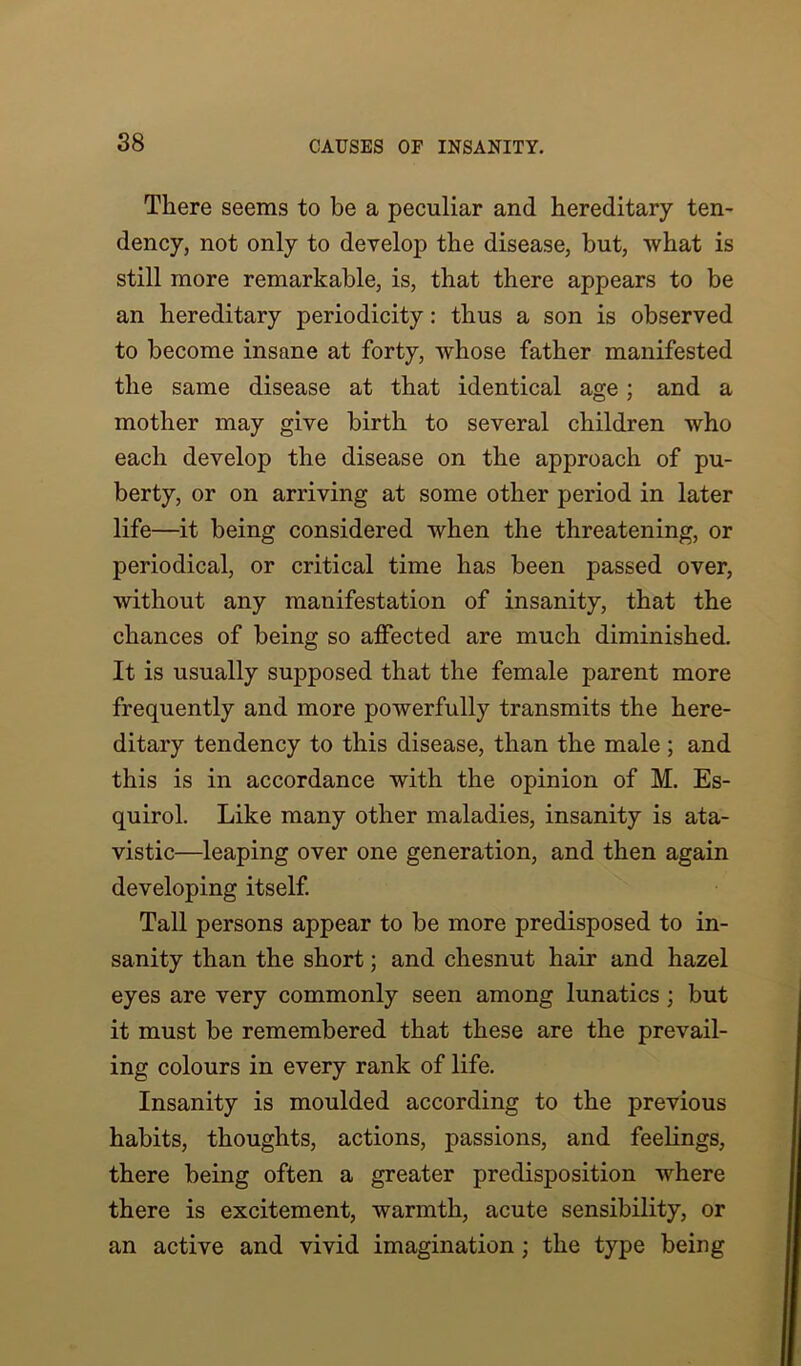 There seems to be a peculiar and hereditary ten- dency, not only to develop the disease, but, what is still more remarkable, is, that there appears to be an hereditary periodicity: thus a son is observed to become insane at forty, whose father manifested the same disease at that identical age ; and a mother may give birth to several children who each develop the disease on the approach of pu- berty, or on arriving at some other period in later life—it being considered when the threatening, or periodical, or critical time has been passed over, without any manifestation of insanity, that the chances of being so affected are much diminished. It is usually supposed that the female parent more frequently and more powerfully transmits the here- ditary tendency to this disease, than the male; and this is in accordance with the opinion of M. Es- quirol. Like many other maladies, insanity is ata- vistic—leaping over one generation, and then again developing itself. Tall persons appear to be more predisposed to in- sanity than the short; and chesnut hair and hazel eyes are very commonly seen among lunatics; but it must be remembered that these are the prevail- ing colours in every rank of life. Insanity is moulded according to the previous habits, thoughts, actions, passions, and feelings, there being often a greater predisposition where there is excitement, warmth, acute sensibility, or an active and vivid imagination ; the type being