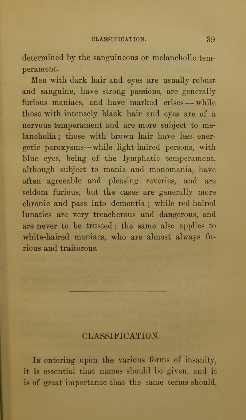 determined by the sanguineous or melancholic tem- perament. Men with dark hair and eyes are usually robust and sanguine, have strong passions, are generally furious maniacs, and have marked crises — while those with intensely black hair and eyes are of a nervous temperament and are more subject to me- lancholia ; those with brown hair have less ener- getic paroxysms—while light-haired persons, with blue eyes, being of the lymphatic temperament, although subject to mania and monomania, have often agreeable and pleasing reveries, and are seldom furious, but the cases are generally more chronic and pass into dementia ; while red-haired lunatics are very treacherous and dangerous, and are never to be trusted ; the same also applies to white-haired maniacs, who are almost always fu- rious and traitorous. CLASSIFICATION. In entering upon the various forms of insanity, it is essential that names should be given, and it is of great importance that the same terms should,
