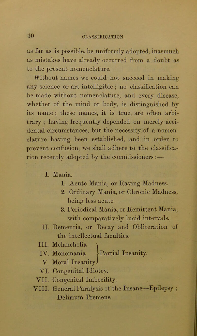 as far as is possible, be uniformly adopted, inasmuch as mistakes have already occurred from a doubt as to the present nomenclature. Without names we could not succeed in making any science or art intelligible; no classification can be made without nomenclature, and every disease, whether of the mind or body, is distinguished by its name ; these names, it is true, are often arbi- trary ; having frequently depended on merely acci- dental circumstances, but the necessity of a nomen- clature having been established, and in order to prevent confusion, we shall adhere to the classifica- tion recently adopted by the commissioners :— I. II. III. IV. V. VI. VII. VIII. Mania. 1. Acute Mania, or Raving Madness. 2. Ordinary Mania, or Chronic Madness, being less acute. 3. Periodical Mania, or Remittent Mania, with comparatively lucid intervals. Dementia, or Decay and Obliteration of the intellectual faculties. Melancholia Monomania -Partial Insanity. Moral Insanity. Congenital Idiotcy. Congenital Imbecility. General Paralysis of the Insane—Epilepsy ; Delirium Tremens.