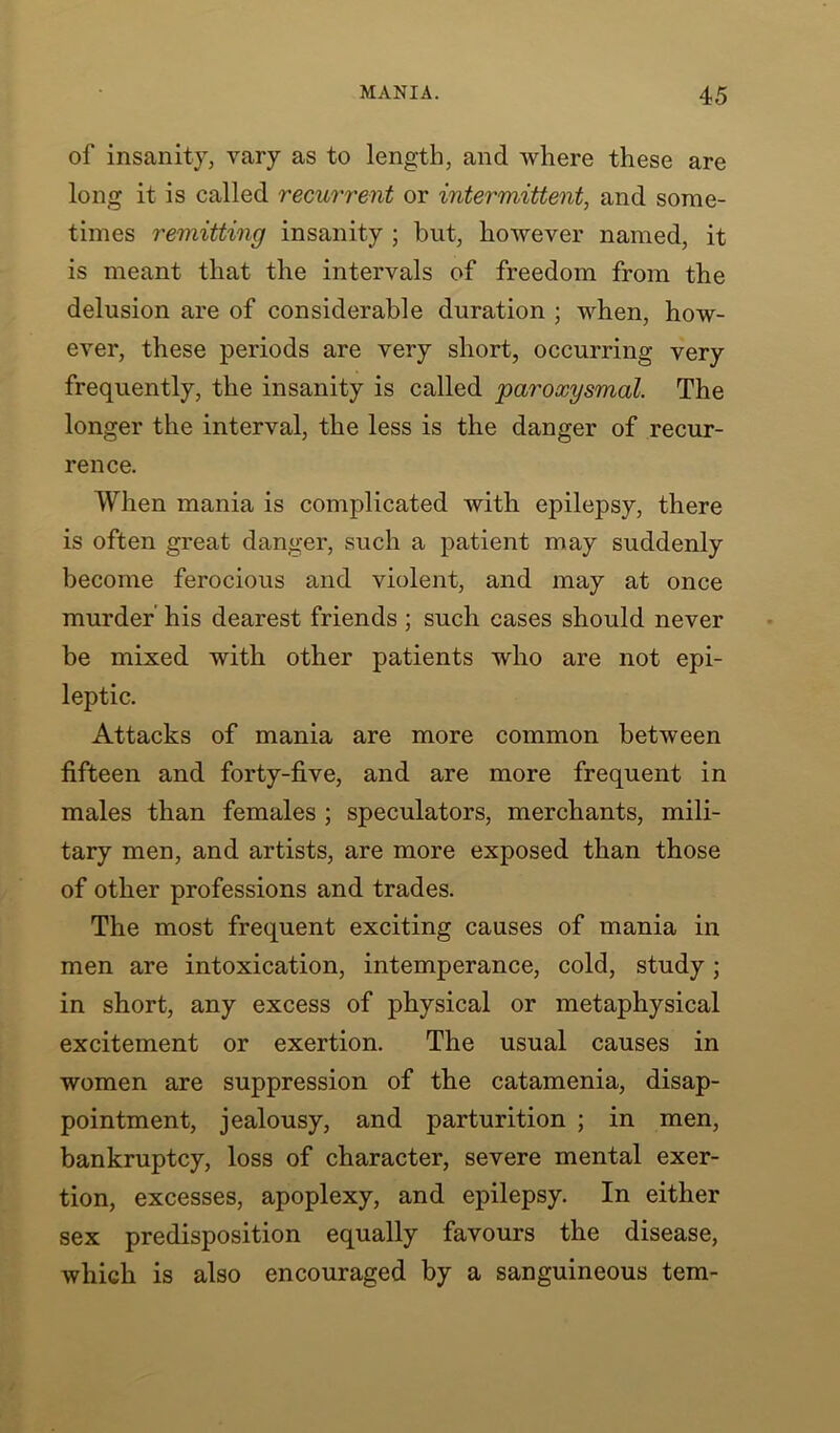 of insanity, vary as to length, and where these are long it is called recurrent or intermittent, and some- times remitting insanity ; but, however named, it is meant that the intervals of freedom from the delusion are of considerable duration ; when, how- ever, these periods are very short, occurring very frequently, the insanity is called paroxysmal. The longer the interval, the less is the danger of recur- rence. When mania is complicated with epilepsy, there is often great danger, such a patient may suddenly become ferocious and violent, and may at once murder his dearest friends ; such cases should never be mixed with other patients who are not epi- leptic. Attacks of mania are more common between fifteen and forty-five, and are more frequent in males than females ; speculators, merchants, mili- tary men, and artists, are more exposed than those of other professions and trades. The most frequent exciting causes of mania in men are intoxication, intemperance, cold, study; in short, any excess of physical or metaphysical excitement or exertion. The usual causes in women are suppression of the catamenia, disap- pointment, jealousy, and parturition ; in men, bankruptcy, loss of character, severe mental exer- tion, excesses, apoplexy, and epilepsy. In either sex predisposition equally favours the disease, which is also encouraged by a sanguineous tern-