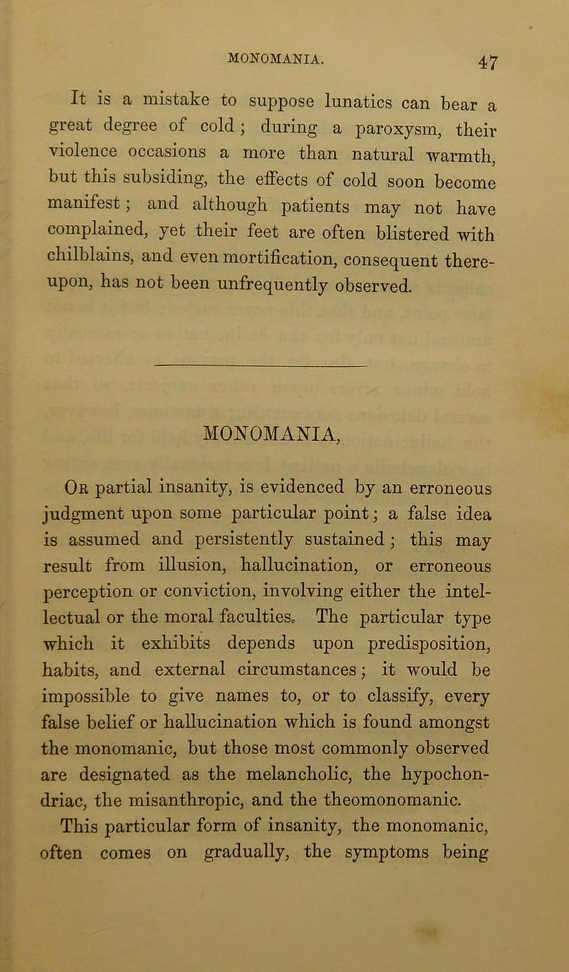 It is a mistake to suppose lunatics can bear a great degree of cold; during a paroxysm, their violence occasions a more than natural warmth, but this subsiding, the effects of cold soon become manifest; and although patients may not have complained, yet their feet are often blistered with chilblains, and even mortification, consequent there- upon, has not been unfrequently observed. MONOMANIA, Or partial insanity, is evidenced by an erroneous judgment upon some particular point; a false idea is assumed and persistently sustained; this may result from illusion, hallucination, or erroneous perception or conviction, involving either the intel- lectual or the moral faculties. The particular type which it exhibits depends upon predisposition, habits, and external circumstances; it would be impossible to give names to, or to classify, every false belief or hallucination which is found amongst the monomanic, but those most commonly observed are designated as the melancholic, the hypochon- driac, the misanthropic, and the theomonomanic. This particular form of insanity, the monomanic, often comes on gradually, the symptoms being