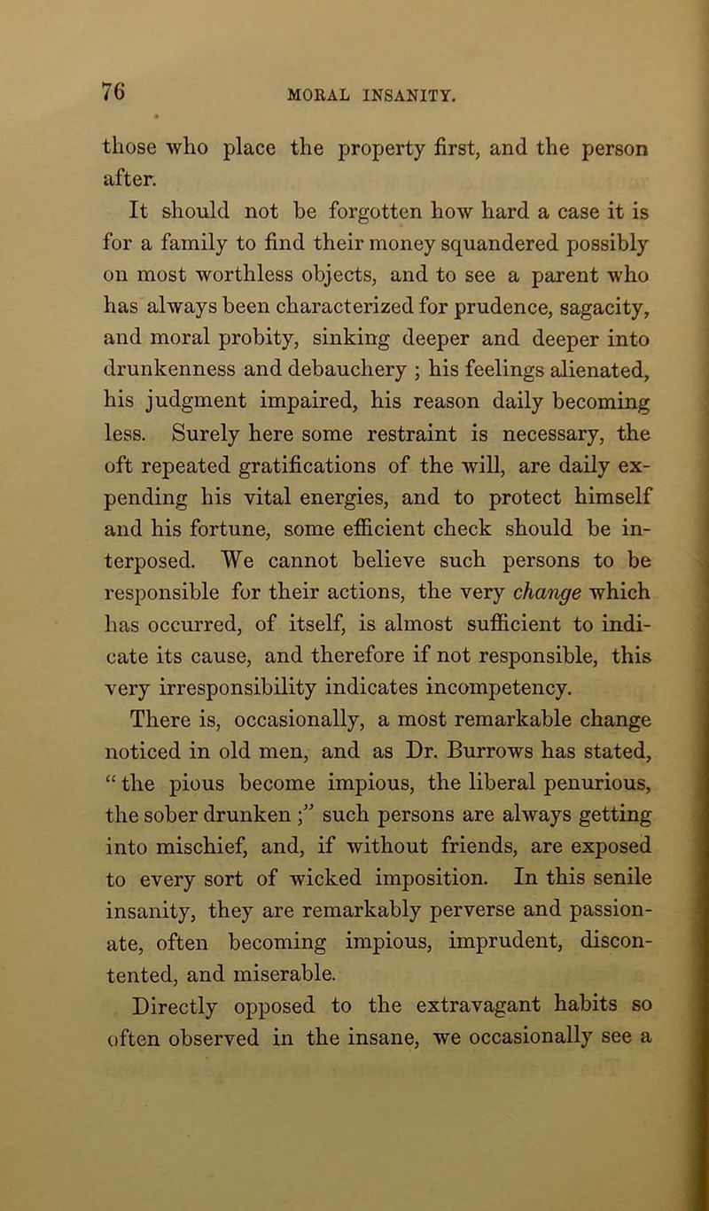 those who place the property first, and the person after. It should not be forgotten how hard a case it is for a family to find their money squandered possibly on most worthless objects, and to see a parent who has always been characterized for prudence, sagacity, and moral probity, sinking deeper and deeper into drunkenness and debauchery ; his feelings alienated, his judgment impaired, his reason daily becoming less. Surely here some restraint is necessary, the oft repeated gratifications of the will, are daily ex- pending his vital energies, and to protect himself and his fortune, some efficient check should be in- terposed. We cannot believe such persons to be responsible for their actions, the very change which has occurred, of itself, is almost sufficient to indi- cate its cause, and therefore if not responsible, this very irresponsibility indicates incompetency. There is, occasionally, a most remarkable change noticed in old men, and as Dr. Burrows has stated, “ the pious become impious, the liberal penurious, the sober drunken such persons are always getting into mischief, and, if without friends, are exposed to every sort of wicked imposition. In this senile insanity, they are remarkably perverse and passion- ate, often becoming impious, imprudent, discon- tented, and miserable. Directly opposed to the extravagant habits so often observed in the insane, we occasionally see a