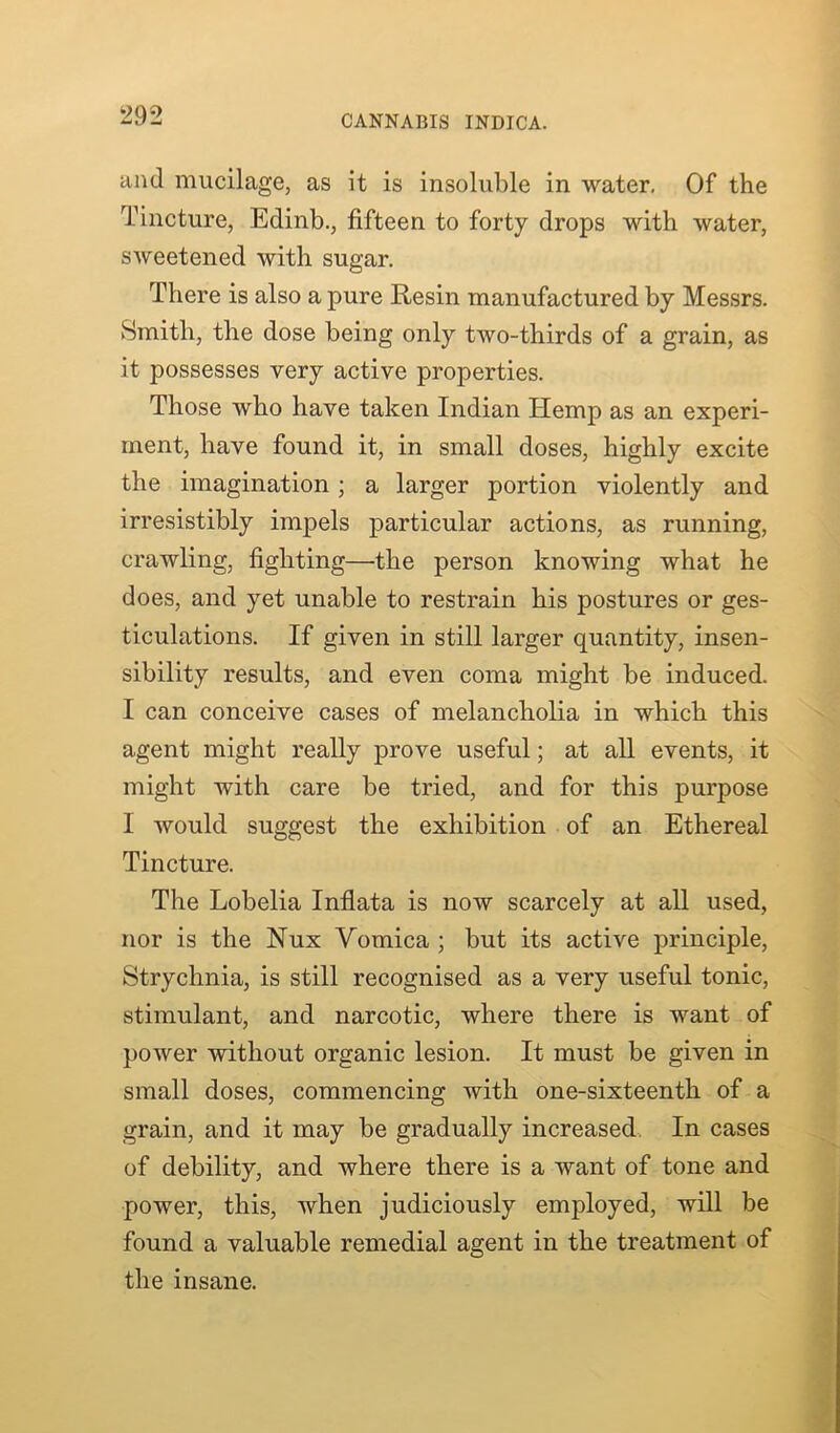 and mucilage, as it is insoluble in water. Of the Tincture, Edinb., fifteen to forty drops with water, sweetened with sugar. There is also a pure Resin manufactured by Messrs. Smith, the dose being only tAvo-thirds of a grain, as it possesses very active properties. Those who have taken Indian Hemp as an experi- ment, have found it, in small doses, highly excite the imagination ; a larger portion violently and irresistibly impels particular actions, as running, crawling, fighting—the person knowing what he does, and yet unable to restrain his postures or ges- ticulations. If given in still larger quantity, insen- sibility results, and even coma might be induced. I can conceive cases of melancholia in which this agent might really prove useful; at all events, it might with care be tried, and for this purpose 1 Avould suggest the exhibition of an Ethereal Tincture. The Lobelia Inflata is iioav scarcely at all used, nor is the Nux Yomica ; but its active principle, Strychnia, is still recognised as a very useful tonic, stimulant, and narcotic, where there is want of power Avithout organic lesion. It must be given in small doses, commencing with one-sixteenth of a grain, and it may be gradually increased. In cases of debility, and where there is a want of tone and power, this, when judiciously employed, will be found a valuable remedial agent in the treatment of the insane.