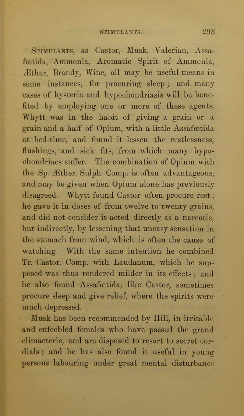 STIMULANTS. 21)3 Stimulants, as Castor, Musk, Valerian, Assa- foetida, Ammonia, Aromatic Spirit of Ammonia, JEtlier, Brandy, Wine, all may be useful means in some instances, for procuring sleep; and many cases of hysteria and hypochondriasis will be bene- fited by employing one or more of these agents. Wliytt was in the habit of giving a grain or a grain and a half of Opium, with a little Assafoetida at bed-time, and found it lessen the restlessness, flushings, and sick fits, from which many hypo- chondriacs suffer. The combination of Opium with the Sp. iEther. Sulph. Comp, is often advantageous, and may be given when Opium alone has previously disagreed. Whytt found Castor often procure rest; he gave it in doses of from twelve to twenty grains, and did not consider it acted directly as a narcotic, but indirectly, by lessening that uneasy sensation in the stomach from wind, which is often the cause of watching. With the same intention he combined Tr. Castor. Comp, with Laudanum, which he sup- posed was thus rendered milder in its effects ; and he also found Assafoetida, like Castor, sometimes procure sleep and give relief, where the spirits were much depressed. Musk has been recommended by Hill, in irritable and enfeebled females who have passed the grand climacteric, and are disposed to resort to secret cor- dials ; and he has also found it useful in young persons labouring under great mental disturbance