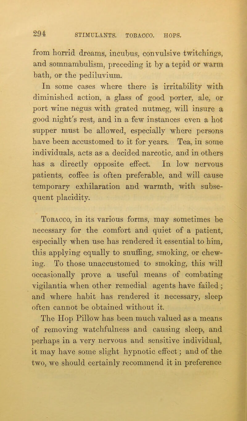 STIMULANTS. TOBACCO. HOPS. from horrid dreams, incubus, convulsive twitchings, and somnambulism, preceding it by a tepid or warm bath, or the pediluvium. In some cases where there is irritability with diminished action, a glass of good porter, ale, or port wine negus with grated nutmeg, will insure a good night's rest, and in a few instances even a hot supper must be allowed, especially where persons have been accustomed to it for years. Tea, in some individuals, acts as a decided narcotic, and in others has a directly opposite effect. In low nervous patients, coffee is often preferable, and will cause temporary exhilaration and warmth, with subse- quent placidity. Tobacco, in its various forms, may sometimes be necessary for the comfort and quiet of a patient, especially when use has rendered it essential to him, this applying equally to snuffing, smoking, or chew- ing. To those unaccustomed to smoking, this will occasionally prove a useful means of combating vigilantia when other remedial agents have failed ; and where habit has rendered it necessary, sleep often cannot be obtained without it. The Hop Pillow has been much valued as a means of removing watchfulness and causing sleep, and perhaps in a very nervous and sensitive individual, it may have some slight hypnotic effect; and of the two, we should certainly recommend it in preference