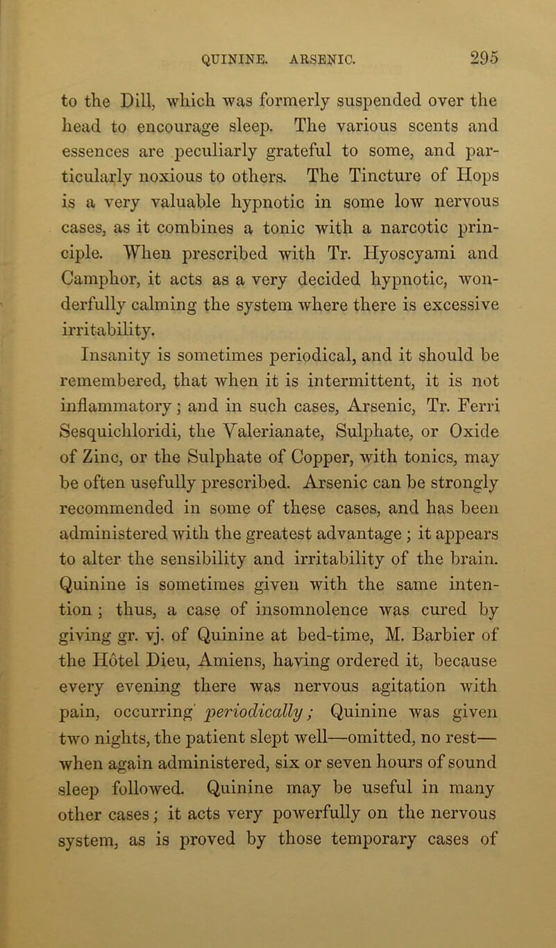 to the Dill, which was formerly suspended over the head to encourage sleep. The various scents and essences are peculiarly grateful to some, and par- ticularly noxious to others. The Tincture of Hops is a very valuable hypnotic in some low nervous cases, as it combines a tonic with a narcotic prin- ciple. When prescribed with Tr. Iiyoscyami and Camphor, it acts as a very decided hypnotic, won- derfully calming the system where there is excessive irritability. Insanity is sometimes periodical, and it should be remembered, that when it is intermittent, it is not inflammatory; and in such cases, Arsenic, Tr. Ferri Sesquichloridi, the Valerianate, Sulphate, or Oxide of Zinc, or the Sulphate of Copper, with tonics, may be often usefully prescribed. Arsenic can be strongly recommended in some of these cases, and has been administered with the greatest advantage ; it appears to alter the sensibility and irritability of the brain. Quinine is sometimes given with the same inten- tion ; thus, a case of insomnolence was cured by giving gr. vj. of Quinine at bed-time, M. Barbier of the Hotel Dieu, Amiens, having ordered it, because every evening there was nervous agitation with pain, occurring periodically; Quinine was given two nights, the patient slept well—omitted, no rest— when again administered, six or seven hours of sound sleep followed. Quinine may be useful in many other cases; it acts very powerfully on the nervous system, as is proved by those temporary cases of