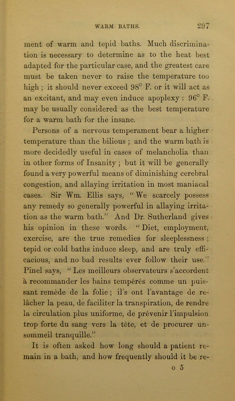 ment of warm and tepid baths. Much discrimina- tion is necessary to determine as to the heat best adapted for the particular case, and the greatest care must be taken never to raise the temperature too high ; it should never exceed 98° F. or it will act as an excitant, and may even induce apoplexy : 96° F. may be usually considered as the best temperature for a warm bath for the insane. Persons of a nervous temperament bear a higher temperature than the bilious ; and the warm bath is more decidedly useful in cases of melancholia than in other forms of Insanity ; but it will be generally found a very powerful means of diminishing cerebral congestion, and allaying irritation in most maniacal cases. Sir Wm. Ellis says, “ We scarcely possess any remedy so generally powerful in allaying irrita- tion as the warm bath.” And Dr. Sutherland gives his opinion in these words. “ Diet, employment, exercise, are the true remedies for sleeplessness ; tepid or cold baths induce sleep, and are truly effi- cacious, and no bad results ever follow their use. Pinel says, “ Les meilleurs observateurs s'accordent a recommander les bains temperes comme un puis- sant remede de la folie; il’s ont Tavantage de re- lacher la peau, de faciliter la transpiration, de rendre la circulation plus uniforme, de prevenir Timpulsion trop forte du sang vers la tete, et de procurer un- sommeil tranquille.” It is often asked how long should a patient re- main in a bath, and how frequently should it be re-