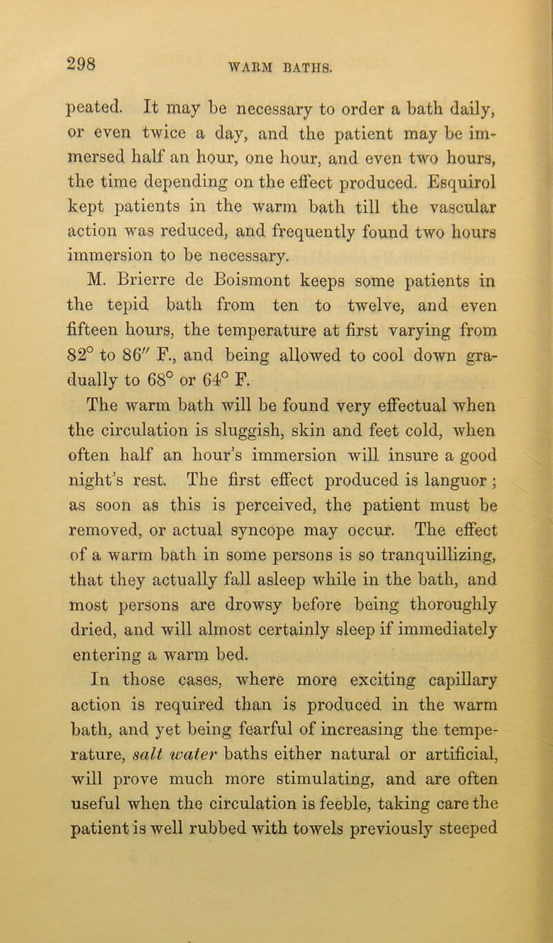 peated. It may be necessary to order a bath daily, or even twice a day, and the patient may be im- mersed half an hour, one hour, and even two hours, the time depending on the effect produced. Esquirol kept patients in the warm bath till the vascular action was reduced, and frequently found two hours immersion to be necessary. M. Brierre de Boismont keeps some patients in the tepid bath from ten to twelve, and even fifteen hours, the temperature at first varying from 82° to 86 F., and being allowed to cool down gra- dually to 68° or 64° F. The warm bath will be found very effectual when the circulation is sluggish, skin and feet cold, when often half an hour’s immersion will insure a good night’s rest. The first effect produced is languor ; as soon as this is perceived, the patient must be removed, or actual syncope may occur. The effect of a warm bath in some persons is so tranquillizing, that they actually fall asleep while in the bath, and most persons are drowsy before being thoroughly dried, and will almost certainly sleep if immediately entering a warm bed. In those cases, where more exciting capillary action is required than is produced in the warm bath, and yet being fearful of increasing the tempe- rature, salt water baths either natural or artificial, will prove much more stimulating, and are often useful when the circulation is feeble, taking care the patient is well rubbed with towels previously steeped