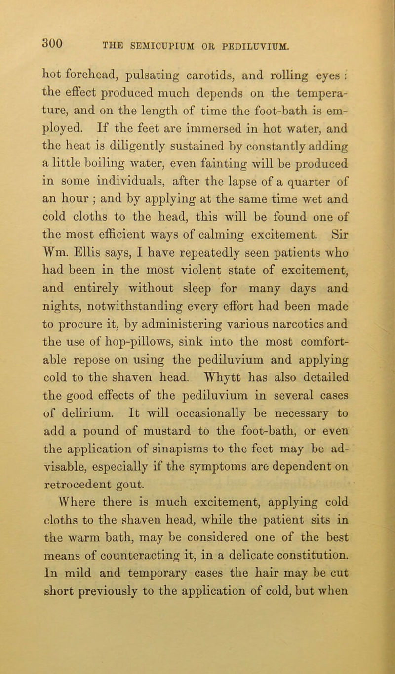 THE SEMICUPIUM OR PEDILUVIUM. hot forehead, pulsating carotids, and rolling eyes : the effect produced much depends on the tempera- ture, and on the length of time the foot-bath is em- ployed. If the feet are immersed in hot water, and the heat is diligently sustained by constantly adding a little boiling water, even fainting will be produced in some individuals, after the lapse of a quarter of an hour ; and by applying at the same time wet and cold cloths to the head, this will be found one of the most efficient ways of calming excitement. Sir Wm. Ellis says, I have repeatedly seen patients who had been in the most violent state of excitement, and entirely without sleep for many days and nights, notwithstanding every effort had been made to procure it, by administering various narcotics and the use of hop-pillows, sink into the most comfort- able repose on using the pediluvium and applying cold to the shaven head. Whytt has also detailed the good effects of the pediluvium in several cases of delirium. It will occasionally be necessary to add a pound of mustard to the foot-bath, or even the application of sinapisms to the feet may be ad- visable, especially if the symptoms are dependent on retrocedent gout. Where there is much excitement, applying cold cloths to the shaven head, while the patient sits in the warm bath, may be considered one of the best means of counteracting it, in a delicate constitution. In mild and temporary cases the hair may be cut short previously to the application of cold, but when