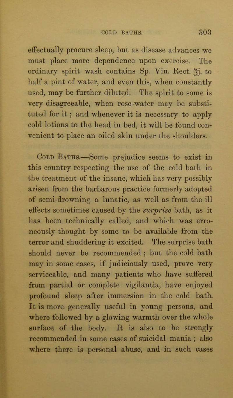 effectually procure sleep, but as disease advances we must place more dependence upon exercise. The ordinary spirit wash contains Sp. Yin. Rect. 3j- to half a pint of water, and even this, when constantly used, may be further diluted. The spirit to some is very disagreeable, when rose-water may be substi- tuted for it; and whenever it is necessary to apply cold lotions to the head in bed, it will be found con- venient to place an oiled skin under the shoulders. Cold Baths.—Some prejudice seems to exist in this country respecting the use of the cold bath in the treatment of the insane, which has very possibly arisen from the barbarous practice formerly adopted of semi-drowning a lunatic, as well as from the ill effects sometimes caused by the surprise bath, as it has been technically called, and which was erro- neously thought by some to be available from the terror and shuddering it excited. The surprise bath should never be recommended ; but the cold bath may in some cases, if judiciously used, prove very serviceable, and many patients who have suffered from partial or complete vigilantia, have enjoyed profound sleep after immersion in the cold bath. It is more generally useful in young persons, and where followed by a glowing warmth over the whole surface of the body. It is also to be strongly recommended in some cases of suicidal mania ; also where there is personal abuse, and in such cases