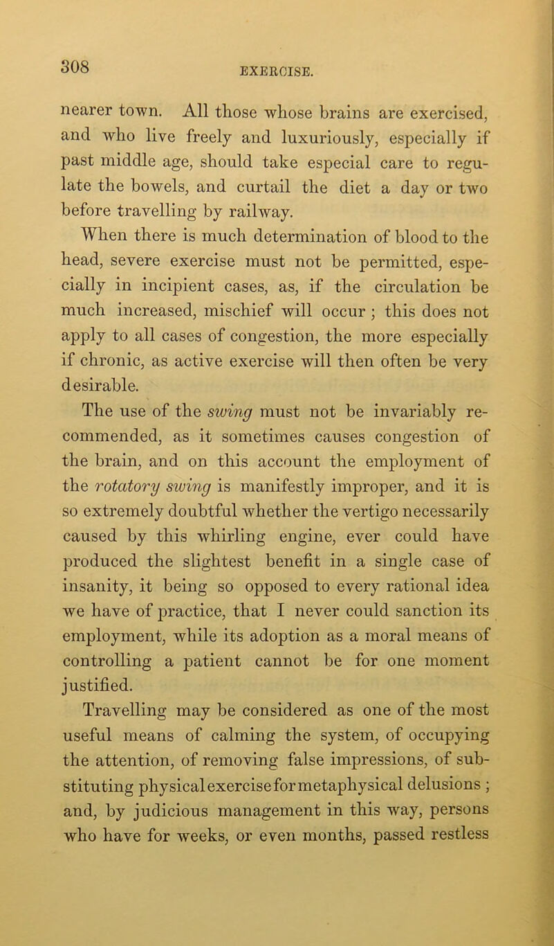 nearer town. All those whose brains are exercised, and who live freely and luxuriously, especially if past middle age, should take especial care to regu- late the bowels, and curtail the diet a day or tAvo before travelling by railway. When there is much determination of blood to the head, severe exercise must not be permitted, espe- cially in incipient cases, as, if the circulation be much increased, mischief will occur ; this does not apply to all cases of congestion, the more especially if chronic, as active exercise will then often be very desirable. The use of the siving must not be invariably re- commended, as it sometimes causes congestion of the brain, and on this account the employment of the rotatory siving is manifestly improper, and it is so extremely doubtful whether the vertigo necessarily caused by this whirling engine, ever could have produced the slightest benefit in a single case of insanity, it being so opposed to every rational idea we have of practice, that I never could sanction its employment, while its adoption as a moral means of controlling a patient cannot be for one moment justified. Travelling may be considered as one of the most useful means of calming the system, of occupying the attention, of removing false impressions, of sub- stituting physical exercise for metaphysical delusions ; and, by judicious management in this way, persons who have for weeks, or even months, passed restless