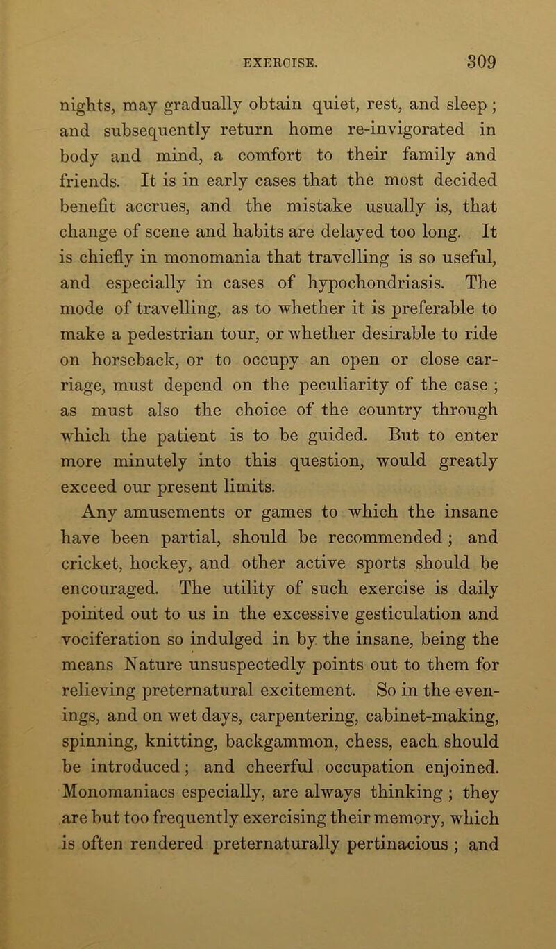 nights, may gradually obtain quiet, rest, and sleep ; and subsequently return home re-invigorated in body and mind, a comfort to their family and friends. It is in early cases that the most decided benefit accrues, and the mistake usually is, that change of scene and habits are delayed too long. It is chiefly in monomania that travelling is so useful, and especially in cases of hypochondriasis. The mode of travelling, as to whether it is preferable to make a pedestrian tour, or whether desirable to ride on horseback, or to occupy an open or close car- riage, must depend on the peculiarity of the case ; as must also the choice of the country through which the patient is to be guided. But to enter more minutely into this question, would greatly exceed our present limits. Any amusements or games to which the insane have been partial, should be recommended; and cricket, hockey, and other active sports should be encouraged. The utility of such exercise is daily pointed out to us in the excessive gesticulation and vociferation so indulged in by the insane, being the means Nature unsuspectedly points out to them for relieving preternatural excitement. So in the even- ings, and on wet days, carpentering, cabinet-making, spinning, knitting, backgammon, chess, each should be introduced; and cheerful occupation enjoined. Monomaniacs especially, are always thinking ; they are but too frequently exercising their memory, which is often rendered preternaturally pertinacious ; and