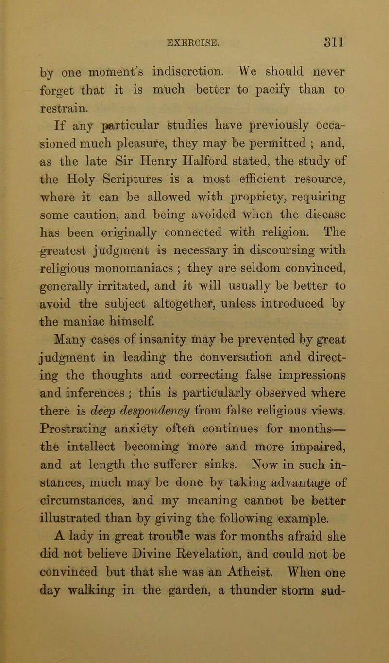 by one moment's indiscretion. We should never forget that it is much better to pacify than to restrain. If any particular studies have previously occa- sioned much pleasure, they may be permitted ; and, as the late Sir Henry Halford stated, the study of the Holy Scriptures is a most efficient resource, ■where it can be allowed with propriety, requiring some caution, and being avoided when the disease has been originally connected with religion. The greatest judgment is necessary in discoursing with religious monomaniacs ; they are seldom convinced, generally irritated, and it will usually be better to avoid the subject altogether, unless introduced by the maniac himself. Many cases of insanity may be prevented by great judgment in leading the conversation and direct- ing the thoughts and correcting false impressions and inferences ; this is particularly observed where there is deep despondency from false religious views. Prostrating anxiety often continues for months— the intellect becoming more and more impaired, and at length the sufferer sinks. Now in such in- stances, much may be done by taking advantage of circumstances, and my meaning cannot be better illustrated than by giving the following example. A lady in great trouble was for months afraid she did not believe Divine Revelation, and could not be convinced but that she was an Atheist. When one day walking in the garden, a thunder storm sud-