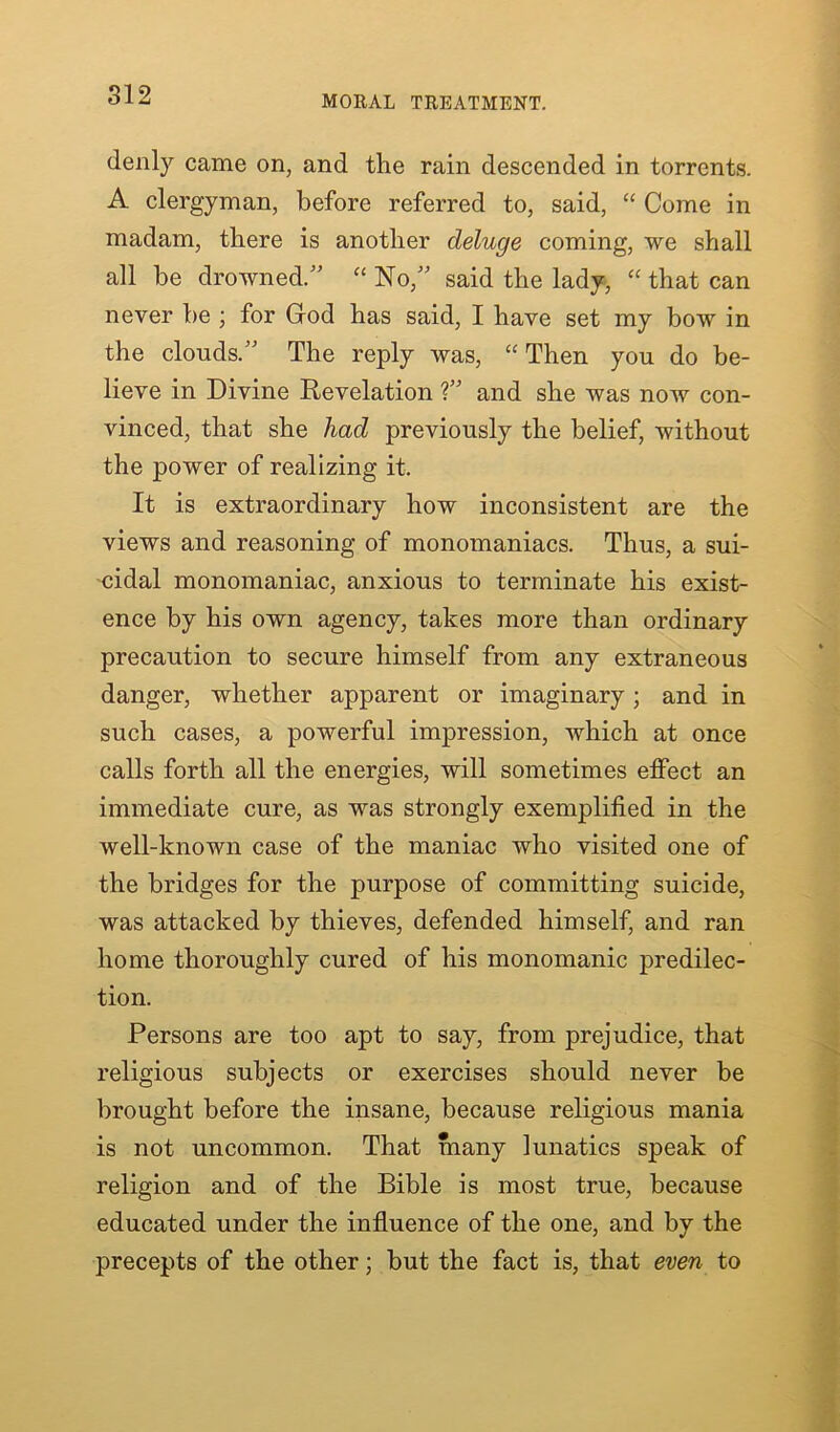 MORAL TREATMENT. (lenly came on, and the rain descended in torrents. A clergyman, before referred to, said, “ Come in madam, there is another deluge coming, we shall all be drowned.” “ No,” said the lady, “ that can never he ; for God has said, I have set my bow in the clouds.” The reply was, “ Then you do be- lieve in Divine Revelation ?” and she was now con- vinced, that she had previously the belief, without the power of realizing it. It is extraordinary how inconsistent are the views and reasoning of monomaniacs. Thus, a sui- cidal monomaniac, anxious to terminate his exist- ence by his own agency, takes more than ordinary precaution to secure himself from any extraneous danger, whether apparent or imaginary; and in such cases, a powerful impression, which at once calls forth all the energies, will sometimes effect an immediate cure, as was strongly exemplified in the well-known case of the maniac who visited one of the bridges for the purpose of committing suicide, was attacked by thieves, defended himself, and ran home thoroughly cured of his monomanic predilec- tion. Persons are too apt to say, from prejudice, that religious subjects or exercises should never be brought before the insane, because religious mania is not uncommon. That many lunatics speak of religion and of the Bible is most true, because educated under the influence of the one, and by the precepts of the other; but the fact is, that even to