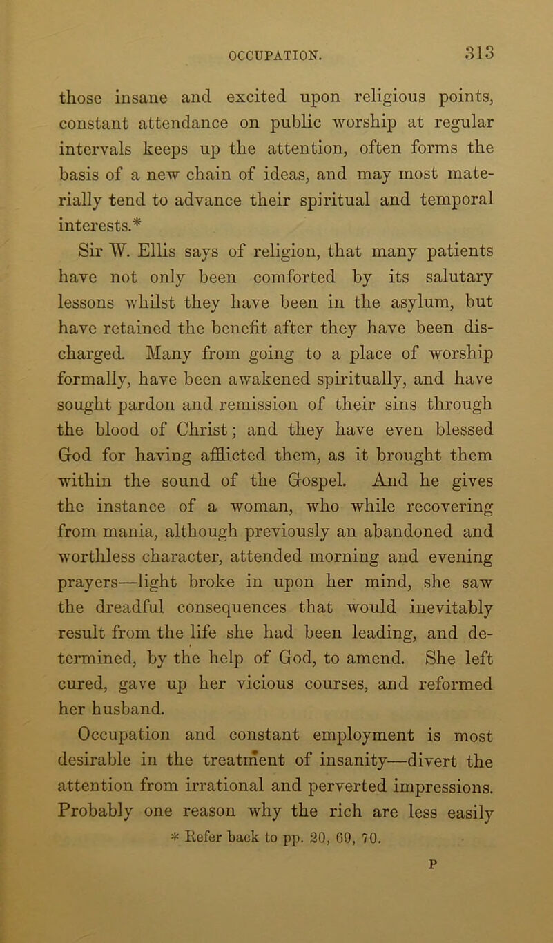 those insane and excited upon religious points, constant attendance on public worship at regular intervals keeps up the attention, often forms the basis of a new chain of ideas, and may most mate- rially tend to advance their spiritual and temporal interests.* Sir W. Ellis says of religion, that many patients have not only been comforted by its salutary lessons Avhilst they have been in the asylum, but have retained the benefit after they have been dis- charged. Many from going to a place of worship formally, have been awakened spiritually, and have sought pardon and remission of their sins through the blood of Christ; and they have even blessed God for having afflicted them, as it brought them within the sound of the Gospel. And he gives the instance of a woman, who while recovering from mania, although previously an abandoned and worthless character, attended morning and evening prayers—light broke in upon her mind, she saw the dreadful consequences that would inevitably result from the life she had been leading, and de- termined, by the help of God, to amend. She left cured, gave up her vicious courses, and reformed her husband. Occupation and constant employment is most desirable in the treatment of insanity—divert the attention from irrational and perverted impressions. Probably one reason why the rich are less easily * Refer back to pp. 20, 09, 70. P