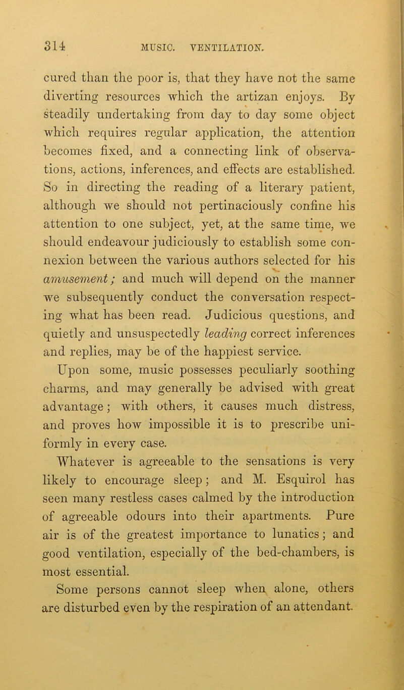 cured than the poor is, that they have not the same diverting resources which the artizan enjoys. By steadily undertaking from day to day some object which requires regular application, the attention becomes fixed, and a connecting link of observa- tions, actions, inferences, and effects are established. So in directing the reading of a literary patient, although we should not pertinaciously confine his attention to one subject, yet, at the same time, we should endeavour judiciously to establish some con- nexion between the various authors selected for his V. amusement; and much will depend on the manner we subsequently conduct the conversation respect- ing what has been read. Judicious questions, and quietly and unsuspectedly leading correct inferences and replies, may be of the happiest service. Upon some, music possesses peculiarly soothing charms, and may generally be advised with great advantage; with others, it causes much distress, and proves how impossible it is to prescribe uni- formly in every case. Whatever is agreeable to the sensations is very likely to encourage sleep; and M. Esquirol has seen many restless cases calmed by the introduction of agreeable odours into their apartments. Pure air is of the greatest importance to lunatics; and good ventilation, especially of the bed-chambers, is most essential. Some persons cannot sleep when alone, others are disturbed even by the respiration of an attendant.