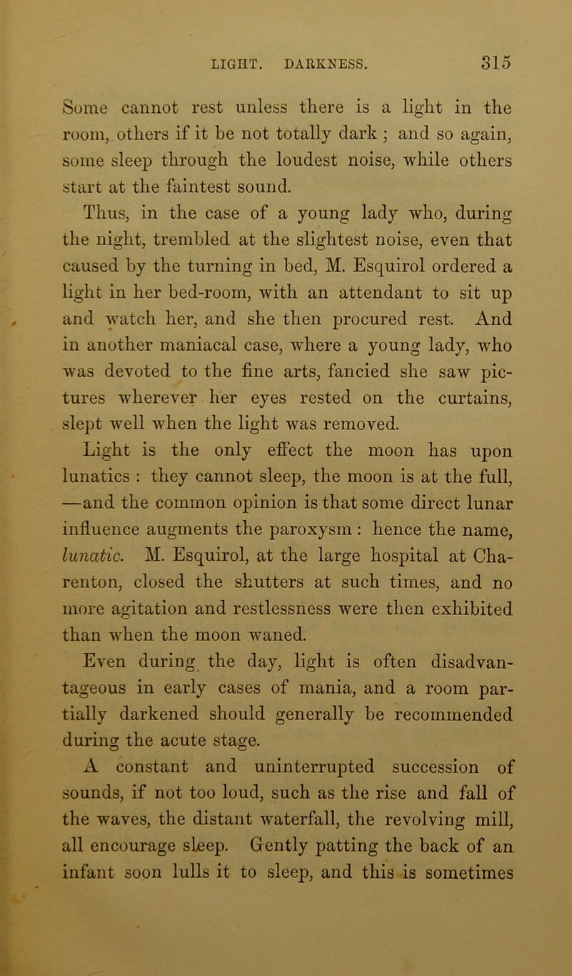 Some cannot rest unless there is a light in the room, others if it be not totally dark ; and so again, some sleep through the loudest noise, while others start at the faintest sound. Thus, in the case of a young lady who, during the night, trembled at the slightest noise, even that caused by the turning in bed, M. Esquirol ordered a light in her bed-room, with an attendant to sit up and watch her, and she then procured rest. And in another maniacal case, wdiere a young lady, who was devoted to the fine arts, fancied she saw pic- tures wherever her eyes rested on the curtains, slept well when the light was removed. Light is the only effect the moon has upon lunatics : they cannot sleep, the moon is at the full, —and the common opinion is that some direct lunar influence augments the paroxysm : hence the name, lunatic. M. Esquirol, at the large hospital at Cha- renton, closed the shutters at such times, and no more agitation and restlessness were then exhibited than when the moon waned. Even during the day, light is often disadvan- tageous in early cases of mania, and a room par- tially darkened should generally be recommended during the acute stage. A constant and uninterrupted succession of sounds, if not too loud, such as the rise and fall of the waves, the distant waterfall, the revolving mill, all encourage sLeep. Gently patting the back of an infant soon lulls it to sleep, and this is sometimes