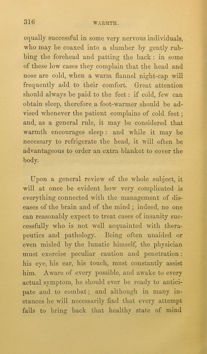 WARMTH. equally successful in some very nervous individuals, who may he coaxed into a slumber by gently rub- bing the forehead and patting the back : in some of these low cases they complain that the head and nose are cold, when a warm flannel night-cap will frequently add to their comfort. Great attention should always be paid to the feet: if cold, few can obtain sleep, therefore a foot-warmer should be ad- vised whenever the patient complains of cold feet; and, as a general rule, it may be considered that warmth encourages sleep : and while it may be necessary to refrigerate the head, it will often be advantageous to order an extra blanket to cover the body. Upon a general review of the whole subject, it will at once be evident how very complicated is everything connected with the management of dis- eases of the brain and of the mind ; indeed, no one can reasonably expect to treat cases of insanity suc- cessfully who is not well acquainted with thera- peutics and pathology. Being often unaided or even misled by the lunatic himself, the physician must exercise peculiar caution and penetration: his eye, his ear, his touch, must constantly assist him. Aware of every possible, and awake to every actual symptom, he should ever be ready to antici- pate and to combat; and although in many in- stances he will necessarily find that every attempt fails to bring back that healthy state of mind