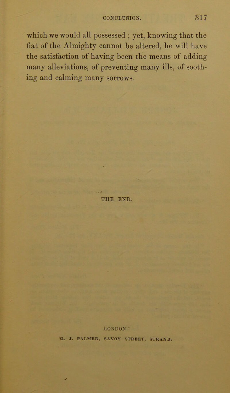 which we would all possessed ; yet, knowing that the fiat of the Almighty cannot be altered, he will have the satisfaction of having been the means of adding many alleviations, of preventing many ills, of sooth- ing and calming many sorrows. THE END. LONDON ' «. J. PALMER, SAVOY STREET, STRAND.