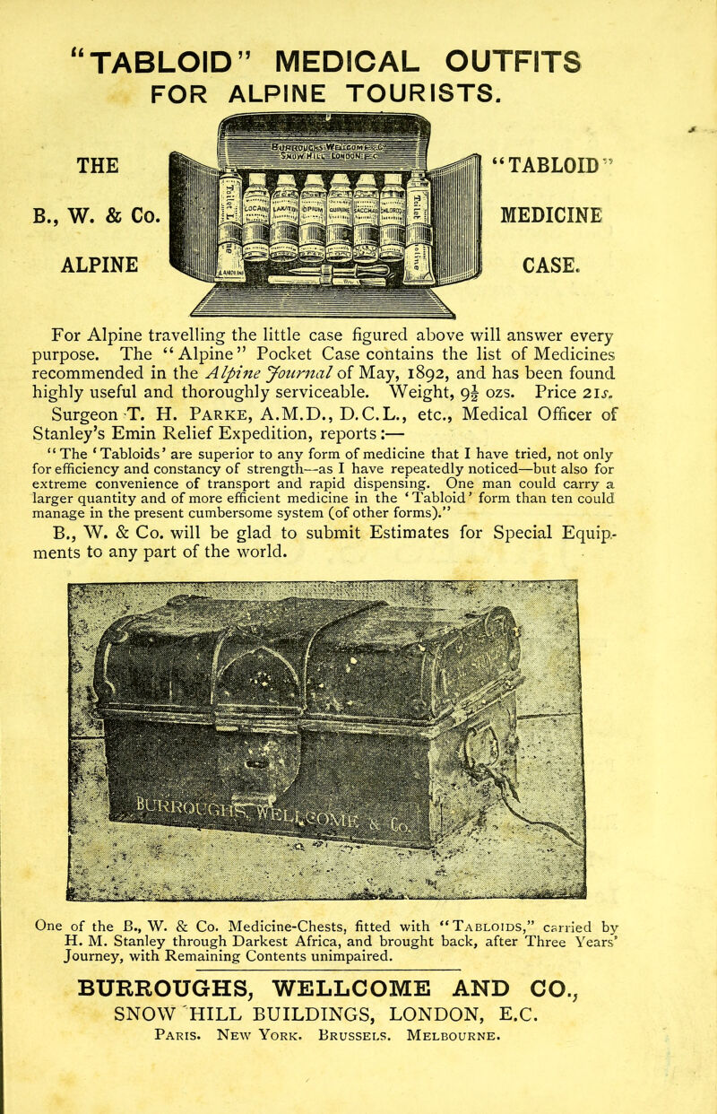 “TABLOID” MEDICAL OUTFITS FOR ALPINE TOURISTS. THE B., W. & Co. ALPINE “TABLOID MEDICINE CASE. For Alpine travelling the little case figured above will answer every purpose. The “Alpine” Pocket Case contains the list of Medicines recommended in the Alpine Journal of May, 1892, and has been found highly useful and thoroughly serviceable. Weight, 9J ozs. Price 21 s« Surgeon T. H. Parke, A.M.D., D.C.L., etc., Medical Officer of Stanley’s Emin Relief Expedition, reports:— “ The ‘Tabloids’ are superior to any form of medicine that I have tried, not only for efficiency and constancy of strength—as I have repeatedly noticed—but also for extreme convenience of transport and rapid dispensing. One man could carry a larger quantity and of more efficient medicine in the ‘Tabloid’ form than ten could manage in the present cumbersome system (of other forms).” B., W. & Co. will be glad to submit Estimates for Special Equip- ments to any part of the world. One of the B., W. & Co. Medicine-Chests, fitted with “Tabloids,” carried by H. M. Stanley through Darkest Africa, and brought back, after Three Years’ Journey, with Remaining Contents unimpaired. BURROUGHS, WELLCOME AND CO., SNOW HILL BUILDINGS, LONDON, E.C. Paris. New York. Brussels. Melbourne.