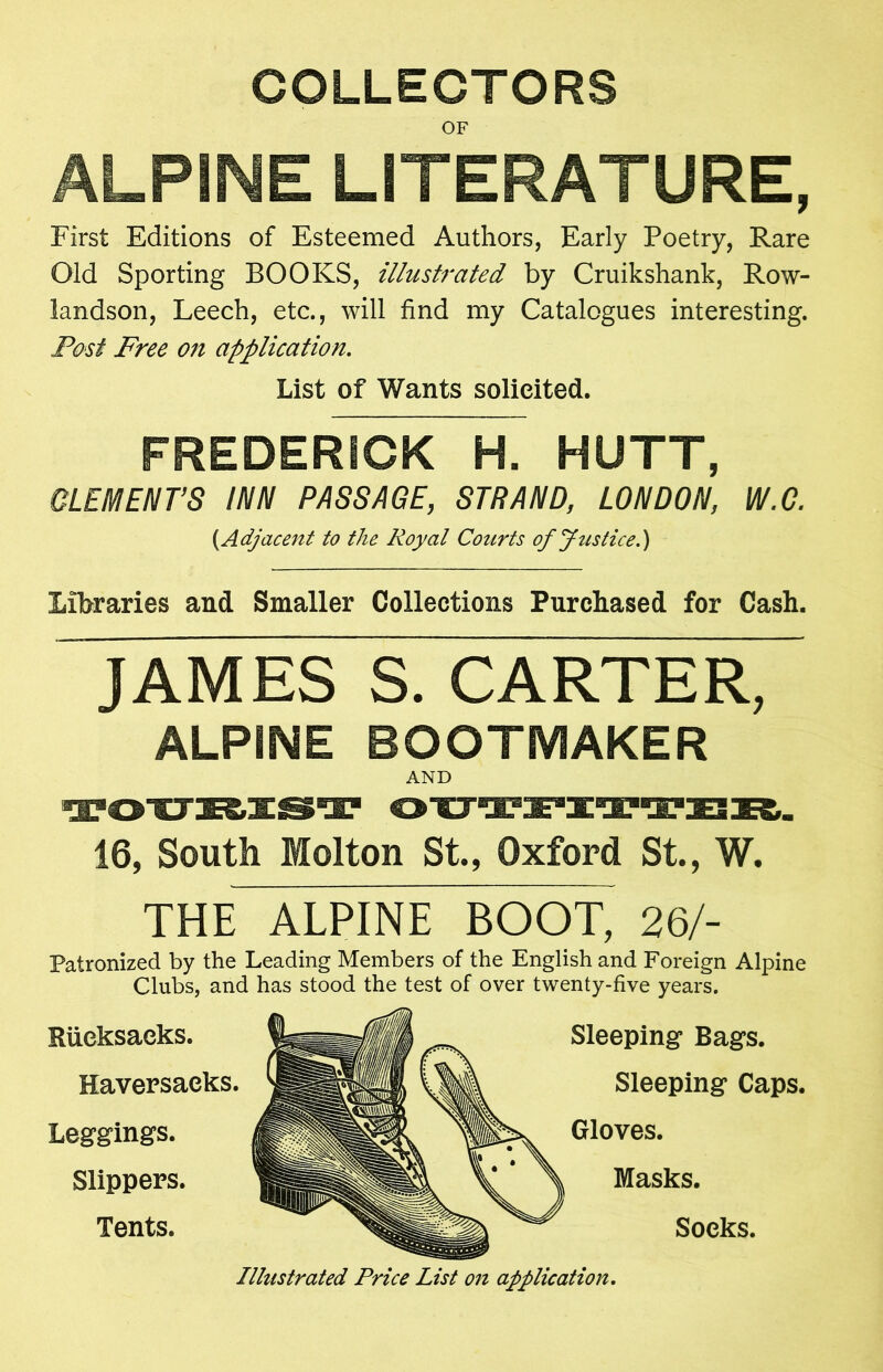 COLLECTORS OF ALPINE LITERATURE, First Editions of Esteemed Authors, Early Poetry, Rare Old Sporting BOOKS, illustrated by Cruikshank, Row- landson, Leech, etc., will find my Catalogues interesting. Post Free on application. List of Wants solicited. FREDERICK H. HUTT, CLEMENT’S INN PASSAGE, STRAND, LONDON, W.G. (.Adjacent to the Royal Courts of Justice.) Libraries and Smaller Collections Purchased for Cash. JAMES S. CARTER, ALPINE BOOTMAKER AND 16, South Holton St, Oxford St, W. THE ALPINE BOOT, 26/- Patronized by the Leading Members of the English and Foreign Alpine Clubs, and has stood the test of over twenty-five years. Rucksacks. Haversacks. Leggings. Slippers. Tents. Sleeping Bags. Sleeping Caps. Gloves. Masks. Socks. Illustrated Price List on application.