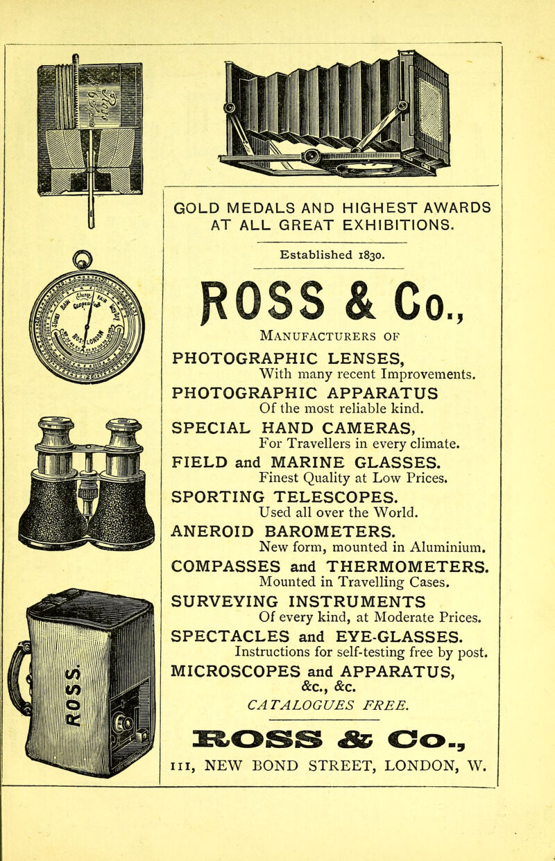 GOLD MEDALS AND HIGHEST AWARDS AT ALL GREAT EXHIBITIONS. Established 1830. Co., Manufacturers of PHOTOGRAPHIC LENSES, With many recent Improvements. PHOTOGRAPHIC APPARATUS Of the most reliable kind. SPECIAL HAND CAMERAS, For Travellers in every climate. FIELD and MARINE GLASSES. Finest Quality at Low Prices. SPORTING TELESCOPES. Used all over the World. ANEROID BAROMETERS. New form, mounted in Aluminium. COMPASSES and THERMOMETERS. Mounted in Travelling Cases. SURVEYING INSTRUMENTS Of every kind, at Moderate Prices. SPECTACLES and EYE-GLASSES. Instructions for self-testing free by post. MICROSCOPES and APPARATUS, &c., &c, CATALOGUES FREE. hi, NEW BOND STREET, LONDON, W.