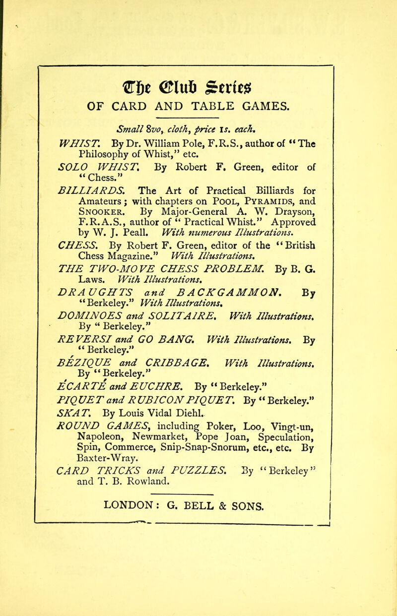 me ©lufc gexit8 OF CARD AND TABLE GAMES. Small Svof cloth, price is. each. WHIST. By Dr. William Pole, F. R. S., author of “ The Philosophy of Whist,” etc. SOLO WHIST, By Robert F. Green, editor of “Chess.” BILLIARDS. The Art of Practical Billiards for Amateurs; with chapters on Pool, Pyramids, and Snooker. By Major-General A. W. Dray son, F.R.A.S., author of “ Practical Whist.” Approved by W. J. Peall. With numerous Illustrations. CHESS. By Robert F. Green, editor of the “British Chess Magazine.” With Illustrations. THE TWO-MOVE CHESS PROBLEM. By B. G. Laws. With Illustrations. DRAUGHTS and B ACKGAMMON. By *‘ Berkeley.” With Illustrations, DOMINOES and SOLITAIRE, With Illustrations, By “ Berkeley.” REVERSI and GO BANG, With Illustrations, By “ Berkeley.” BEZIQUE and CRIBBAGE, With Illustrations, By “Berkeley.” EC ARTE and EUCHRE. By “ Berkeley.” PIQUET and RUBICON PIQUET. By “ Berkeley.” SHAT. By Louis Vidal Diehl. ROUND GAMES, including Poker, Loo, Vingt-un, Napoleon, Newmarket, Pope Joan, Speculation, Spin, Commerce, Snip-Snap-Snorum, etc., etc. By Baxter-Wray. CARD TRICKS and PUZZLES. By “Berkeley” and T. B. Rowland.