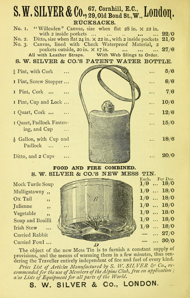 S. W. SILVER & Co., & ass London. RUCKSACKS. No. i. “ Willesden” Canvas, size when flat 28 in. X 22 in. with 2 inside pockets ... ... .. ... ... 22/0 No. 2. Ditto, size when flat 24 in. X 22 in., with 2 inside pockets 21/0 No. 3. Canvas, lined with Check Waterproof Material, 2 pockets outside, 20 in. X 17 in. 27/6 All with Leather Straps. With Web Slings to Order. S. W. SILVER & CO.’S PATENT WATER BOTTLE. } Pint, with Cork 1 Pint, Screw Stopper ... I Pint, Cork ... 1 Pint, Cup and Lock ... I Quart, Cork ... 1 Quart, Padlock Fasten- ing, and Cup J Gallon, with Cup and Padlock Ditto, and 2 Cups FOOD AND FIRE COMBINED. S. W. SI Mock Turtle Soup Mulligatawny ,, Ox Tail Julienne Vegetable Soup and Bouilli Irish Stew Curried Rabbit Curried Fowl ... The object of the new Mess Tin is to furnish a constant supply of provisions, and the means of warming them in a few minutes, thus ren- dering the Traveller entirely independent of fire and fuel of eveiy kind. Price List of Articles Manufactured by S. IV. SILVER or Co., re- commended for the use of Members of the Alpine Club, free on application, also Lists of Equipment for all parts of the World. S. W. SILVER & CO., LONDON. 5 j j j j ? • • » 5/6 • • • 8/6 1 • • • 7/6 • • • 10/6 12/6 ... 15/0 • • • 18/6 • • • 20/0 TIN. Each. Per Doz. 1/9 ... 18/0 1/9 ... 18/0 1/9 ... 18/0 1/9 ... 18/0 1/9 ... 18/0 1/9 ... 18/0 1/9 ... 18/0 1 • * • 27/0 ' J • • • 30/0