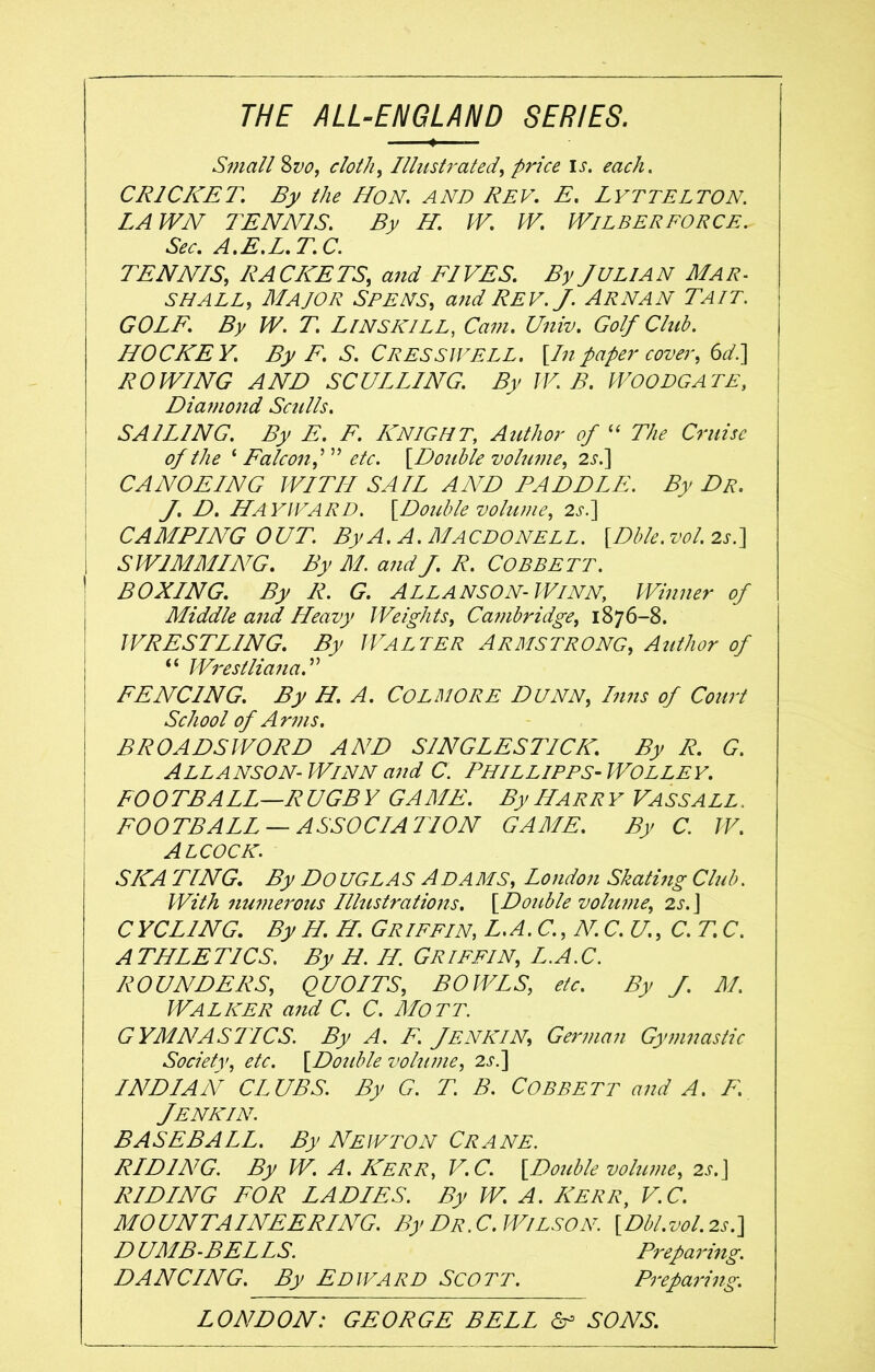 THE ALL-ENGLAND SERIES. Small Svo, cloth, Illustrated, price is. each. CRICKET. By the HON. AND REV. E. LYTTELTON. LAWN TENNIS. By H. W. W. WlLBERFORCE. Sec. A.E.L.T.C. TENNIS, RACKETS, and FIVES. By JULIAN Mar- shall, Major See ns, and Rev. J. Arnan Tail. GOLF. By W. T. L INS KILL, Cam. Univ. Golf Club. HOCKEY. By E. S. C RES SWELL. [In paper cover, 6d.] ROWING AND SCULLING. By W. B. WOODGATE, Diamond Sculls. SAILING. By E. F. KNIGHT, Author of “ The Cruise of the ‘ Falcon,'1 ” etc. [Double volume, 2 s.] CANOEING WITH SAIL AND PADDLE. By Dr. J.D. HAYWARD. [Double volume, 2s.] CAMPING OUT. By A. A. MACDONELL. [Dble. vol. 2s.] i SWIMMING. By M. and J. R. COBBETT. BOXING. By Ii. G. ALLANSON-W/NN, Winner of Middle and Heavy Weights, Cambridge, 1876-8. WRESTLING. By WALTER ARMSTRONG, Author of “ Wrestliana. ” FENCING. By H. A. CoLMORE DUNN, Inns of Court School of Arms. BROADSWORD AND SINGLESTICK. By R. G. Allanson- Winn and C. Phillipps- Wolley. FOOTBALL—RUGBY GAME. By Harry VASSALL. FOOTBALL —ASSOCIA 7ION GAME. By C. W. A L COCK. SKA TING. By DoUGLAS ADAMS, London Skating Club. With numerous Illustrations. [Double volume, 2s.] CYCLING. By H. H. Griffin, L.A.C.,N. C. U., C. T. C. ATHLETICS. By H II. GRIFFIN, L.A.C. ROUNDERS, QUOITS, BOWLS, etc. By J. M. Walker and C. C. Mott. GYMNAS7ICS. By A. E. JENKIN, German Gymnastic Society, etc. [Double volume, 2s.] INDIAN CLUBS. By G. T. B. COBBETT and A. F. Jenkin. BASEBALL. By Newton Crane. RIDING. By W. A. Kerr, V.C. [Double volume, 2s. ] RIDING FOR LADIES. By W. A. Kerr, V.C. MOUNTAINEERING. By Dr.C. Wilson. [Dbl.v0l.2s.] DUMB-BELLS. Preparing. DANCING. By EDWARD SCOTT. Preparing. LONDON: GEORGE BELL On SONS.