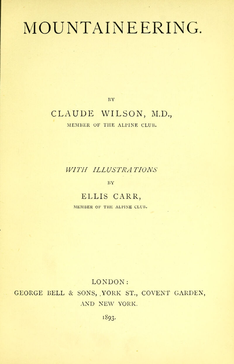 BY CLAUDE WILSON, M.D., MEMBER OF THE ALPINE CLUB. WITH ILLUSTRATIONS BY ELLIS CARR, MEMBER OF THE ALPINE CLUB. LONDON: GEORGE BELL & SONS, YORK ST., COVENT GARDEN, AND NEW YORK. 1893.