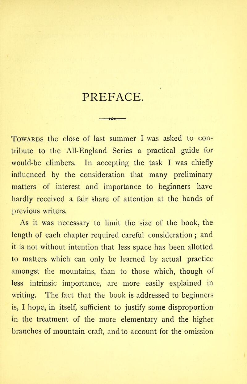 PREFACE. ■*0+ Towards the close of last summer I was asked to con- tribute to the All-England Series a practical guide for would-be climbers. In accepting the task I was chiefly influenced by the consideration that many preliminary matters of interest and importance to beginners have hardly received a fair share of attention at the hands of previous writers. As it was necessary to limit the size of the book, the length of each chapter required careful consideration; and it is not without intention that less space has been allotted to matters which can only be learned by actual practice amongst the mountains, than to those which, though of less intrinsic importance, are more easily explained in writing. The fact that the book is addressed to beginners is, I hope, in itself, sufficient to justify some disproportion in the treatment of the more elementary and the higher branches of mountain craft, and to account for the omission