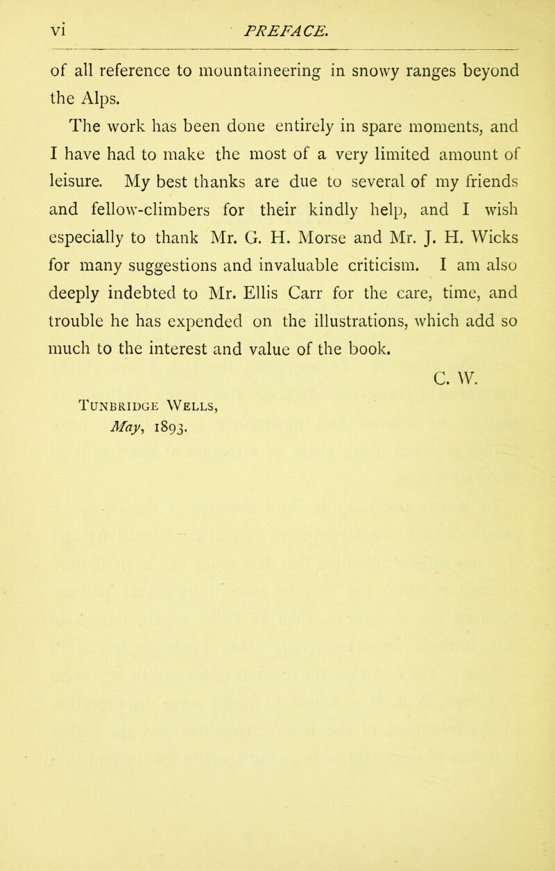 of all reference to mountaineering in snowy ranges beyond the Alps. The work has been done entirely in spare moments, and I have had to make the most of a very limited amount of leisure. My best thanks are due to several of my friends and fellow-climbers for their kindly help, and I wish especially to thank Mr. G. H. Morse and Mr. J. H. Wicks for many suggestions and invaluable criticism. I am also deeply indebted to Mr. Ellis Carr for the care, time, and trouble he has expended on the illustrations, which add so much to the interest and value of the book. C. W. Tunbridge Wells, May, 1893.