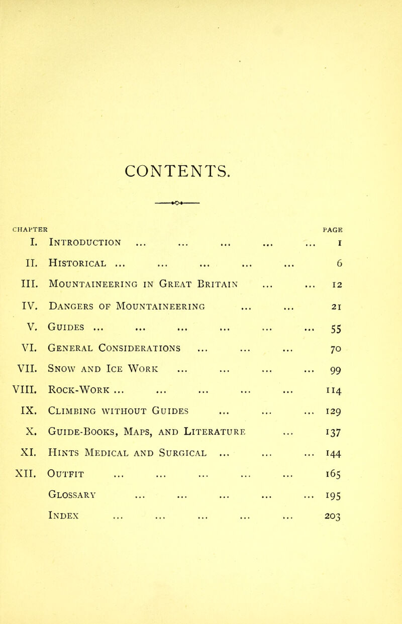 CONTENTS. KX CHAPTER PAGE I. Introduction ... ... ... ... ... i II. Historical ... ... ... ... ... 6 III. Mountaineering in Great Britain ... ... 12 IV. Dangers of Mountaineering ... ... 21 V. Guides ... ... ... ... ... ... 55 VI. General Considerations ... ... ... 70 VII. Snow and Ice Work ... ... ... ... 99 VIII. Rock-Work ... ... ... ... ... 114 IX. Climbing without Guides ... ... ... 129 X. Guide-Books, Maps, and Literature ... 137 XI. Hints Medical and Surgical ... ... ... 144 XII. Outfit ... ... ... ... ... 165 Glossary ... ... ... ... ... 195 203 Index