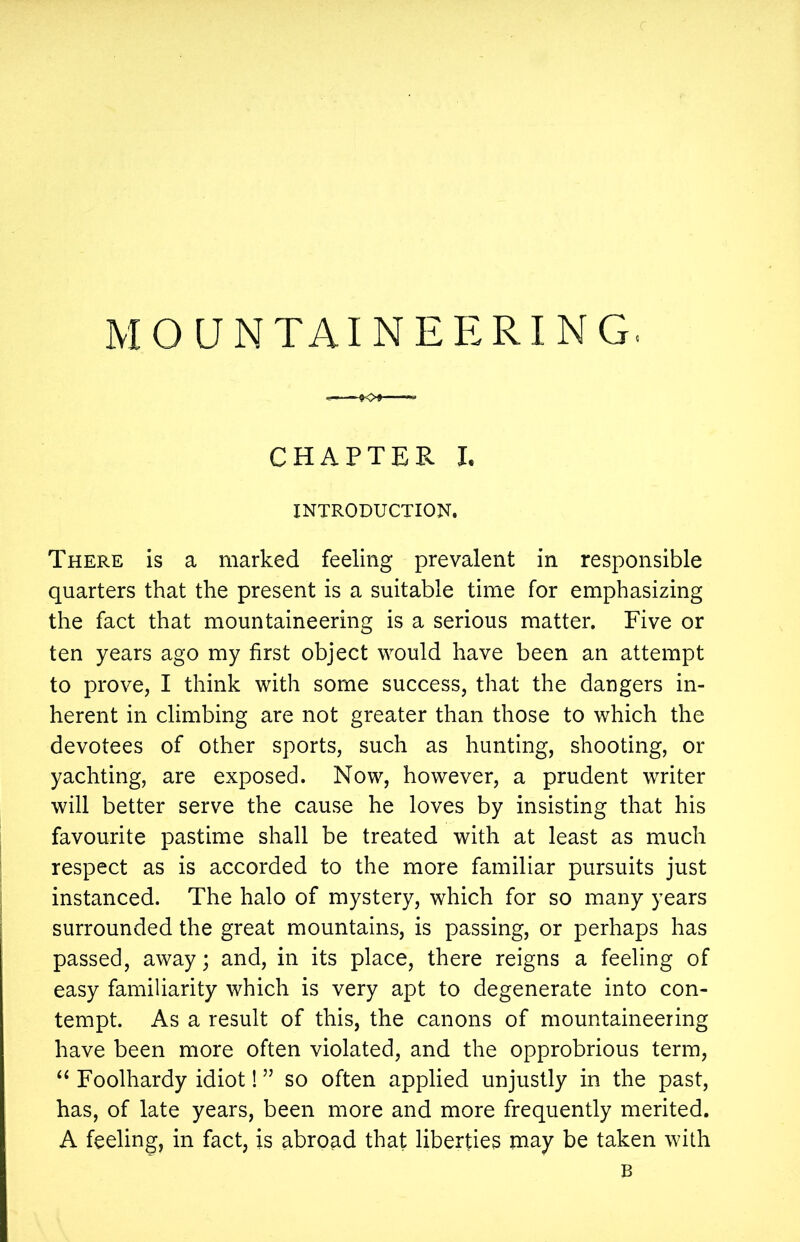 CHAPTER I. INTRODUCTION. There is a marked feeling prevalent in responsible quarters that the present is a suitable time for emphasizing the fact that mountaineering is a serious matter. Five or ten years ago my first object would have been an attempt to prove, I think with some success, that the dangers in- herent in climbing are not greater than those to which the devotees of other sports, such as hunting, shooting, or yachting, are exposed. Now, however, a prudent writer will better serve the cause he loves by insisting that his favourite pastime shall be treated with at least as much respect as is accorded to the more familiar pursuits just instanced. The halo of mystery, which for so many years surrounded the great mountains, is passing, or perhaps has passed, away; and, in its place, there reigns a feeling of easy familiarity which is very apt to degenerate into con- tempt. As a result of this, the canons of mountaineering have been more often violated, and the opprobrious term, “ Foolhardy idiot! ” so often applied unjustly in the past, has, of late years, been more and more frequently merited. A feeling, in fact, is abroad that liberties may be taken with B